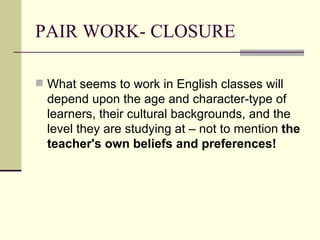 PAIR WORK- CLOSURE

 What seems to work in English classes will
  depend upon the age and character-type of
  learners, their cultural backgrounds, and the
  level they are studying at – not to mention the
  teacher's own beliefs and preferences!
 