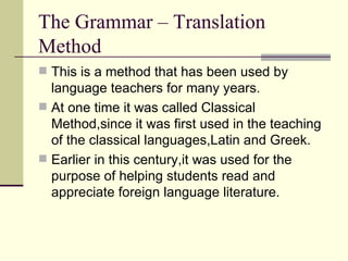The Grammar – Translation
Method
 This is a method that has been used by
  language teachers for many years.
 At one time it was called Classical
  Method,since it was first used in the teaching
  of the classical languages,Latin and Greek.
 Earlier in this century,it was used for the
  purpose of helping students read and
  appreciate foreign language literature.
 