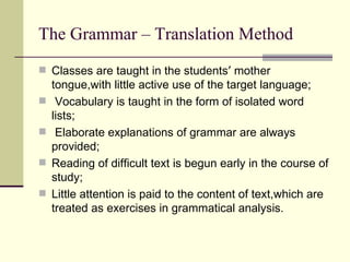 The Grammar – Translation Method
 Classes are taught in the students′ mother
    tongue,with little active use of the target language;
    Vocabulary is taught in the form of isolated word
    lists;
    Elaborate explanations of grammar are always
    provided;
   Reading of difficult text is begun early in the course of
    study;
   Little attention is paid to the content of text,which are
    treated as exercises in grammatical analysis.
 