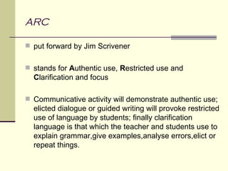 ARC

 put forward by Jim Scrivener


 stands for Authentic use, Restricted use and
  Clarification and focus

 Communicative activity will demonstrate authentic use;
  elicted dialogue or guided writing will provoke restricted
  use of language by students; finally clarification
  language is that which the teacher and students use to
  explain grammar,give examples,analyse errors,elict or
  repeat things.
 
