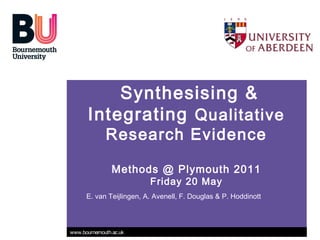 Synthesising &
       Integrating Qualitative
             Research Evidence

                Methods @ Plymouth 2011
                          Friday 20 May
      E. van Teijlingen, A. Avenell, F. Douglas & P. Hoddinott



www.bournemouth.ac.uk
 