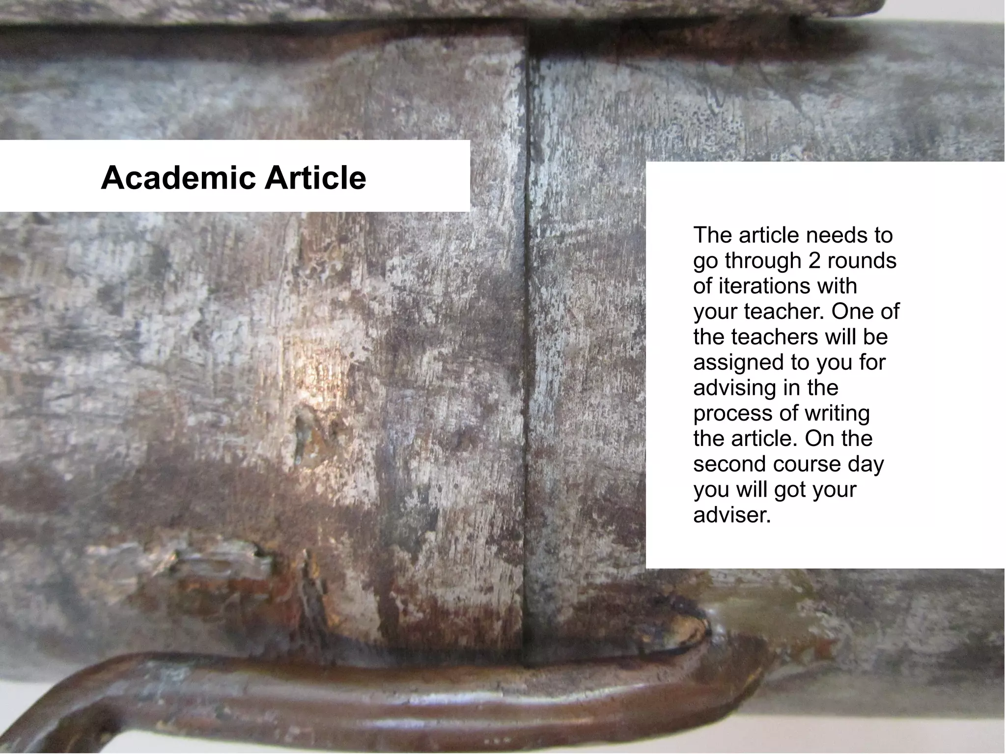 Academic Article
                   The article needs to
                   go through 2 rounds
                   of iterations with
                   your teacher. One of
                   the teachers will be
                   assigned to you for
                   advising in the
                   process of writing
                   the article. On the
                   second course day
                   you will got your
                   adviser.
 