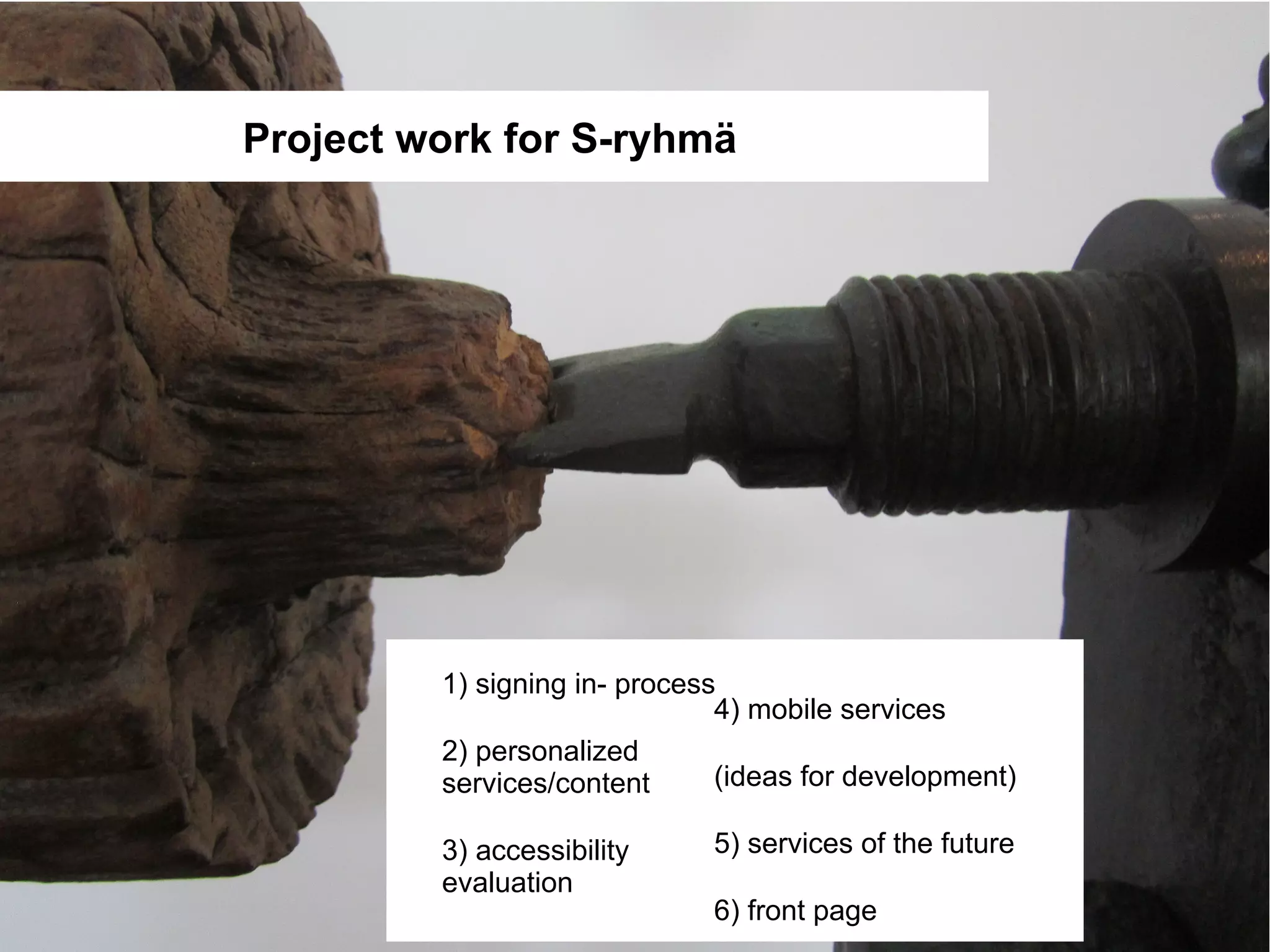 Project work for S-ryhmä




         1) signing in- process
                               4) mobile services
         2) personalized
         services/content      (ideas for development)

         3) accessibility     5) services of the future
         evaluation
                              6) front page
 