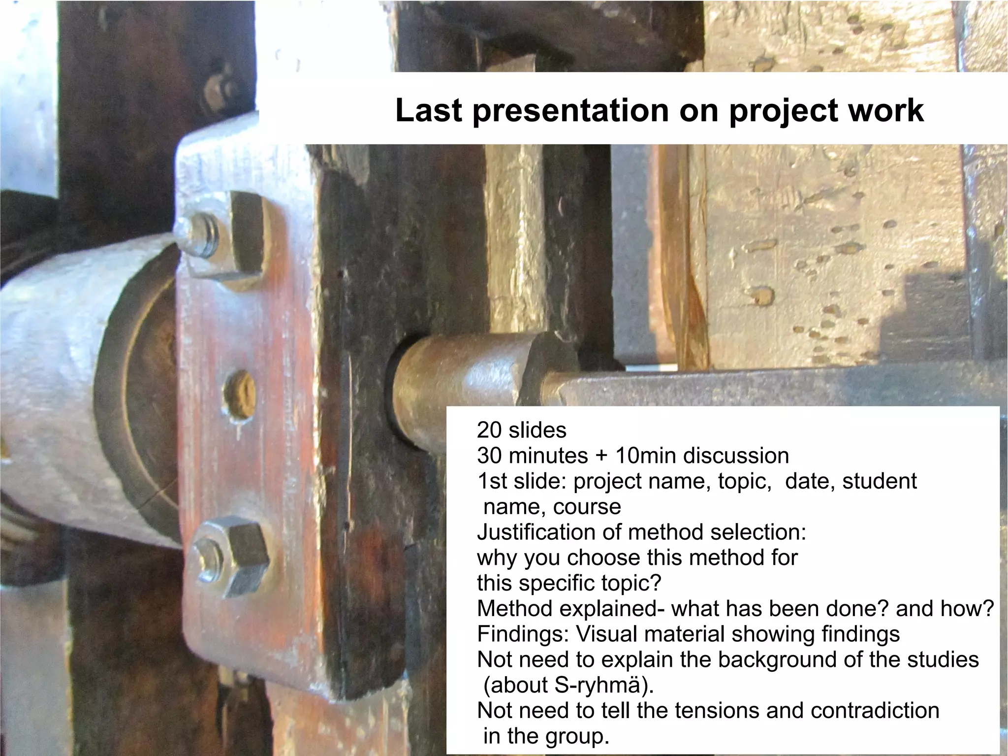 Last presentation on project work




     20 slides
     30 minutes + 10min discussion
     1st slide: project name, topic, date, student
      name, course
     Justification of method selection:
     why you choose this method for
     this specific topic?
     Method explained- what has been done? and how?
     Findings: Visual material showing findings
     Not need to explain the background of the studies
      (about S-ryhmä).
     Not need to tell the tensions and contradiction
      in the group.
 