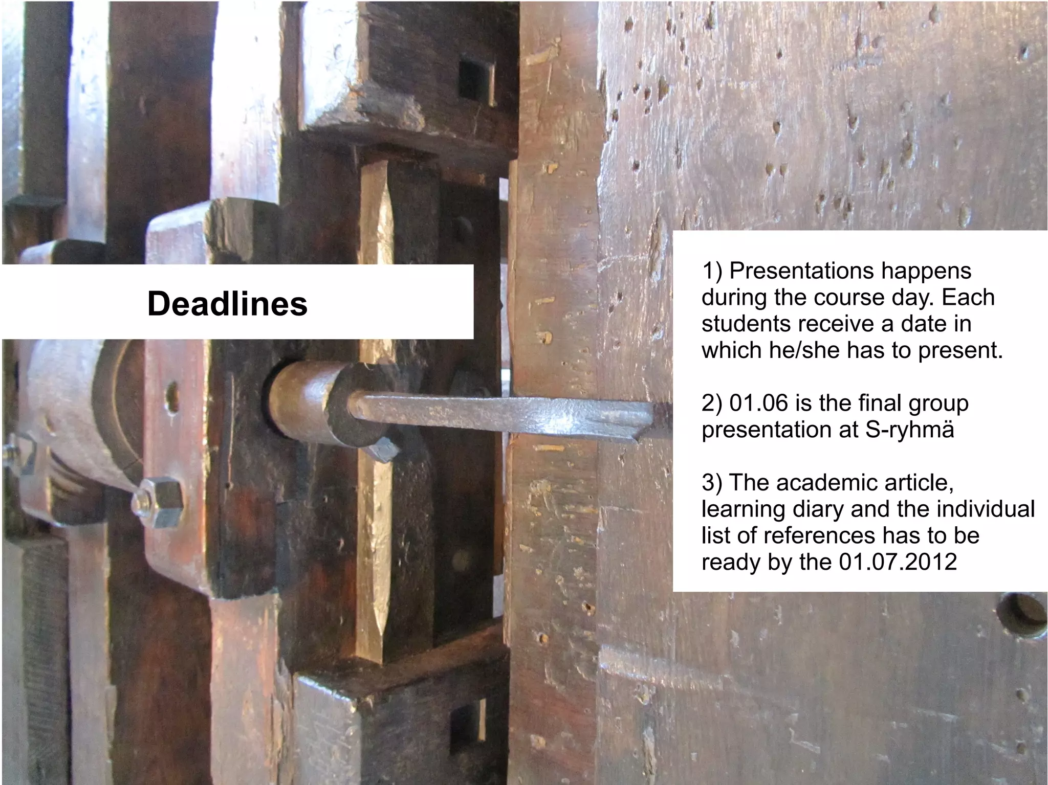 1) Presentations happens
Deadlines   during the course day. Each
            students receive a date in
            which he/she has to present.

            2) 01.06 is the final group
            presentation at S-ryhmä

            3) The academic article,
            learning diary and the individual
            list of references has to be
            ready by the 01.07.2012
 