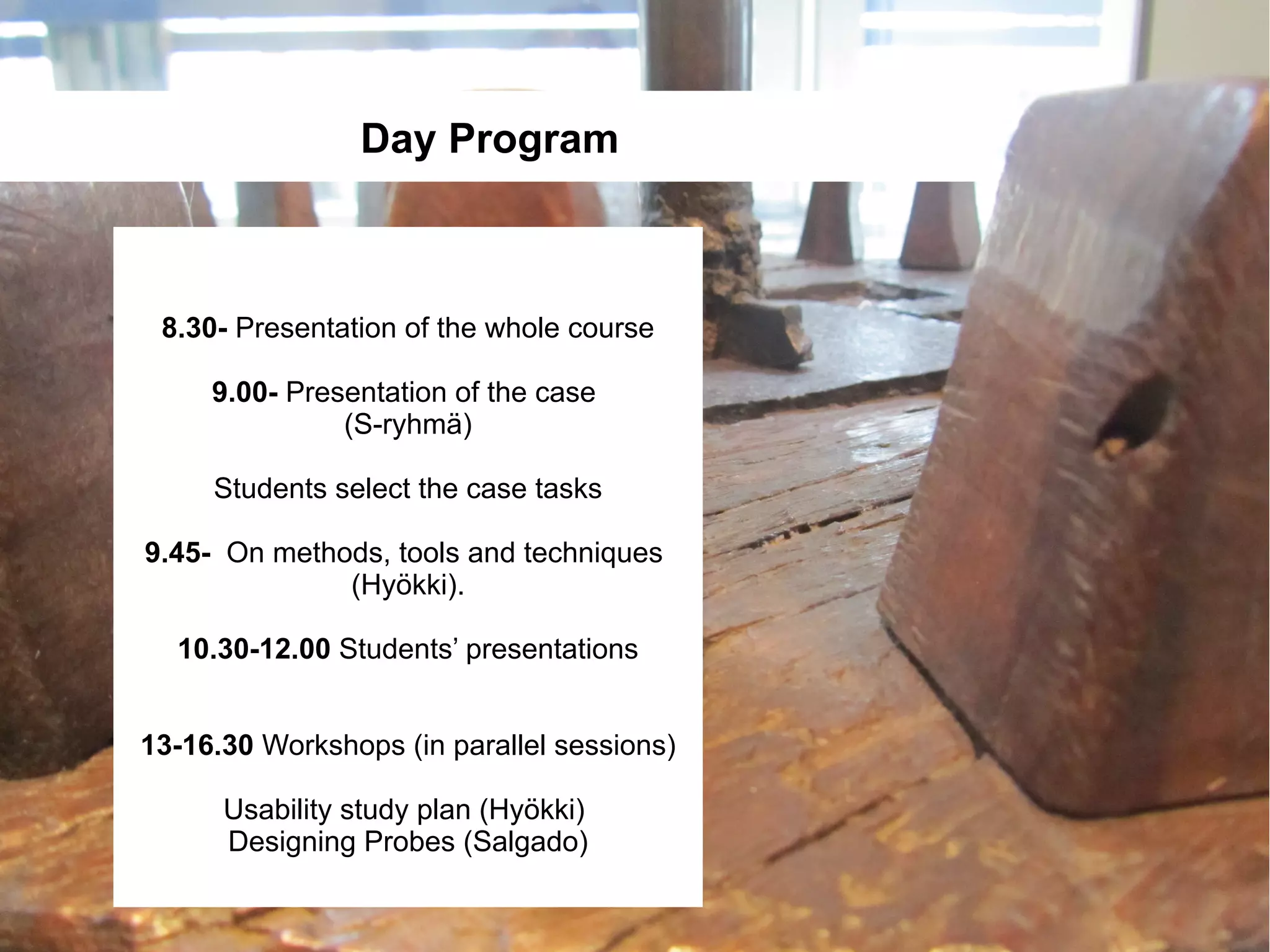Day Program



 8.30- Presentation of the whole course

     9.00- Presentation of the case
               (S-ryhmä)

     Students select the case tasks

9.45- On methods, tools and techniques
              (Hyökki).

  10.30-12.00 Students’ presentations


13-16.30 Workshops (in parallel sessions)

      Usability study plan (Hyökki)
      Designing Probes (Salgado)
 