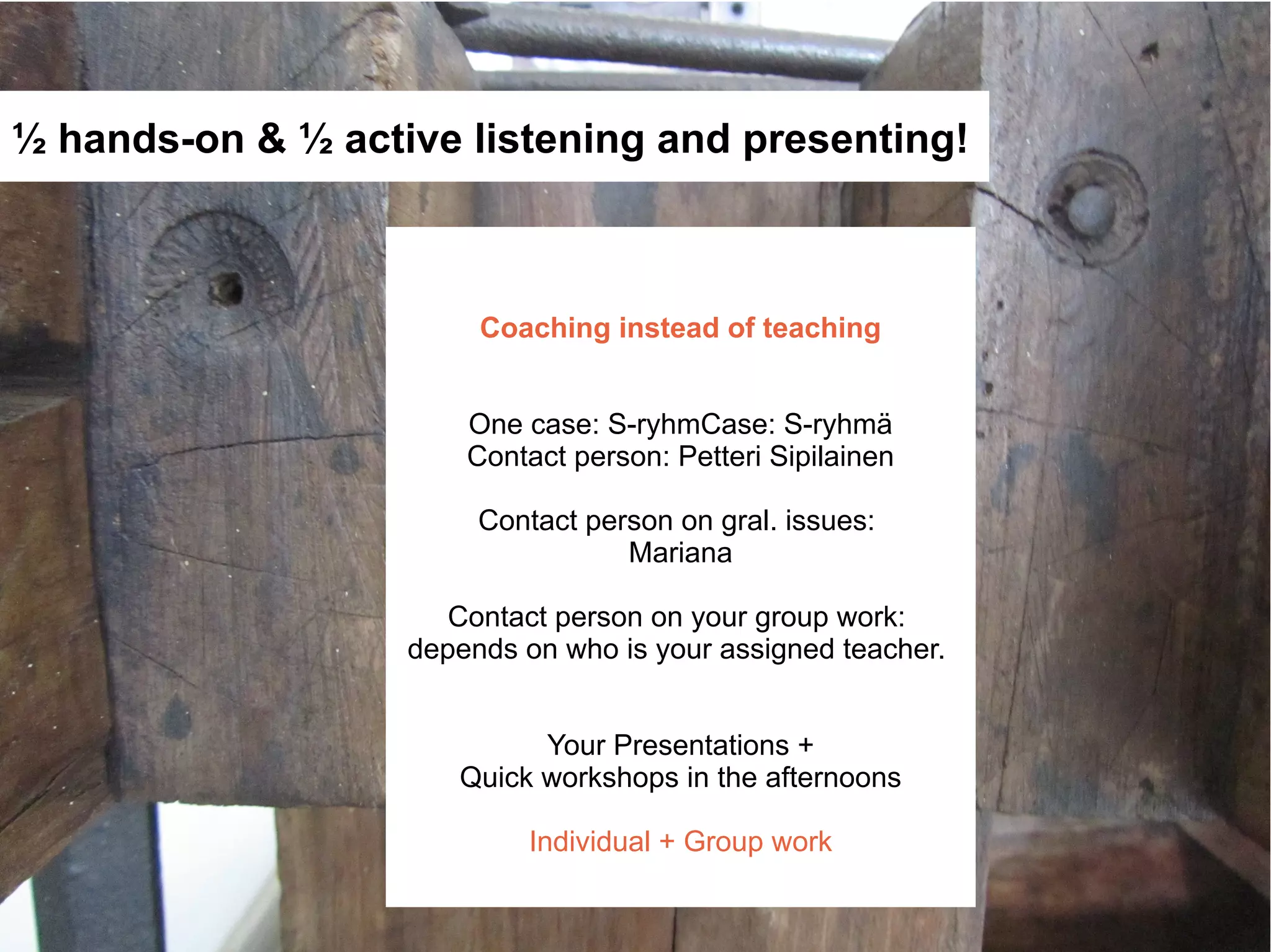 ½ hands-on & ½ active listening and presenting!



                        Coaching instead of teaching


                       One case: S-ryhmCase: S-ryhmä
                       Contact person: Petteri Sipilainen

                        Contact person on gral. issues:
                                   Mariana

                      Contact person on your group work:
                   depends on who is your assigned teacher.


                            Your Presentations +
                      Quick workshops in the afternoons

                            Individual + Group work
 
