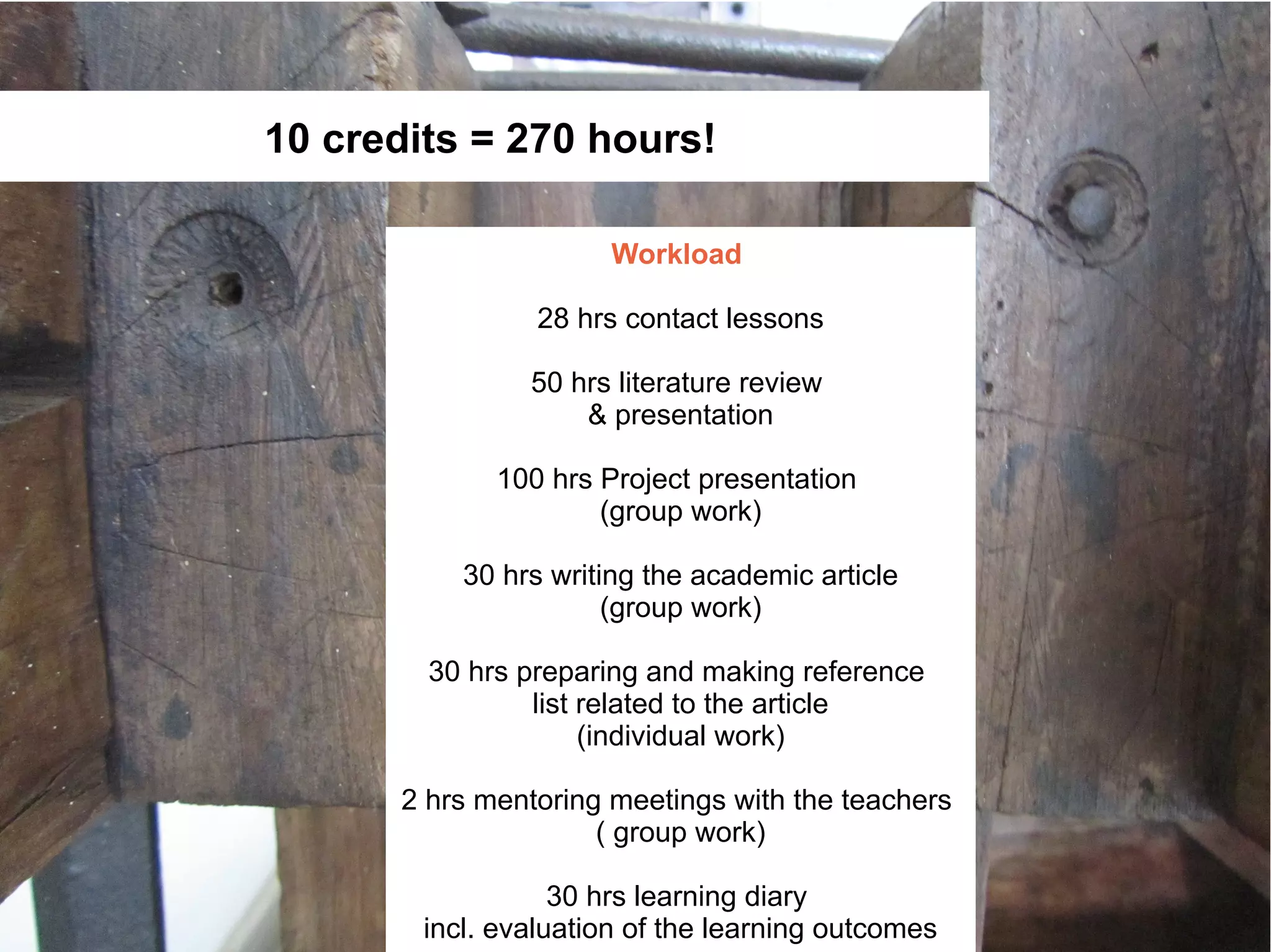 10 credits = 270 hours!

                      Workload

                 28 hrs contact lessons

                50 hrs literature review
                    & presentation

             100 hrs Project presentation
                     (group work)

           30 hrs writing the academic article
                       (group work)

        30 hrs preparing and making reference
                list related to the article
                     (individual work)

      2 hrs mentoring meetings with the teachers
                     ( group work)

                   30 hrs learning diary
        incl. evaluation of the learning outcomes
 