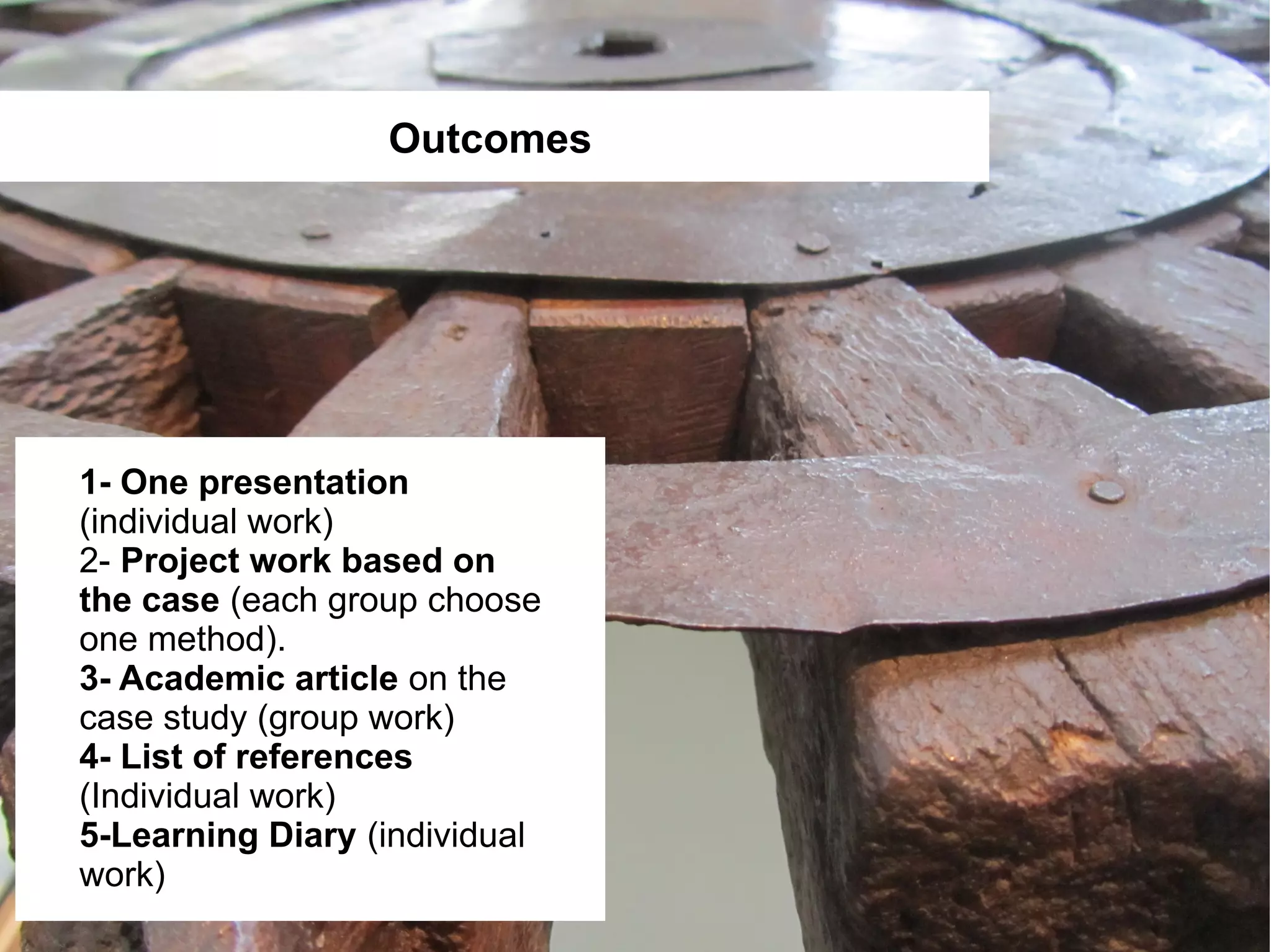 Outcomes




1- One presentation
(individual work)
2- Project work based on
the case (each group choose
one method).
3- Academic article on the
case study (group work)
4- List of references
(Individual work)
5-Learning Diary (individual
work)
 