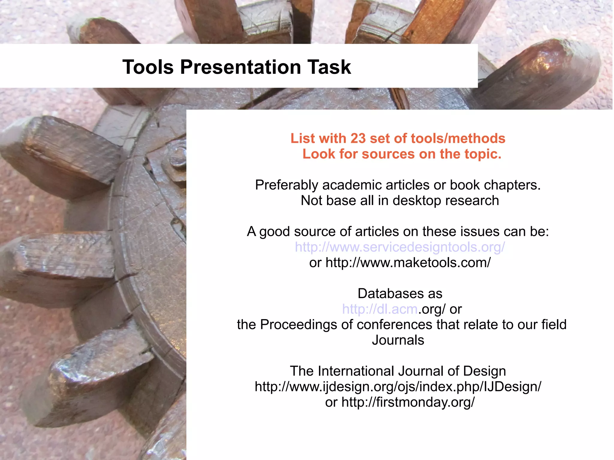 Tools Presentation Task


                   List with 23 set of tools/methods
                     Look for sources on the topic.

              Preferably academic articles or book chapters.
                     Not base all in desktop research

            A good source of articles on these issues can be:
                   http://www.servicedesigntools.org/
                      or http://www.maketools.com/

                              Databases as
                           http://dl.acm.org/ or
           the Proceedings of conferences that relate to our field
                                 Journals

                    The International Journal of Design
             http://www.ijdesign.org/ojs/index.php/IJDesign/
                         or http://firstmonday.org/
 