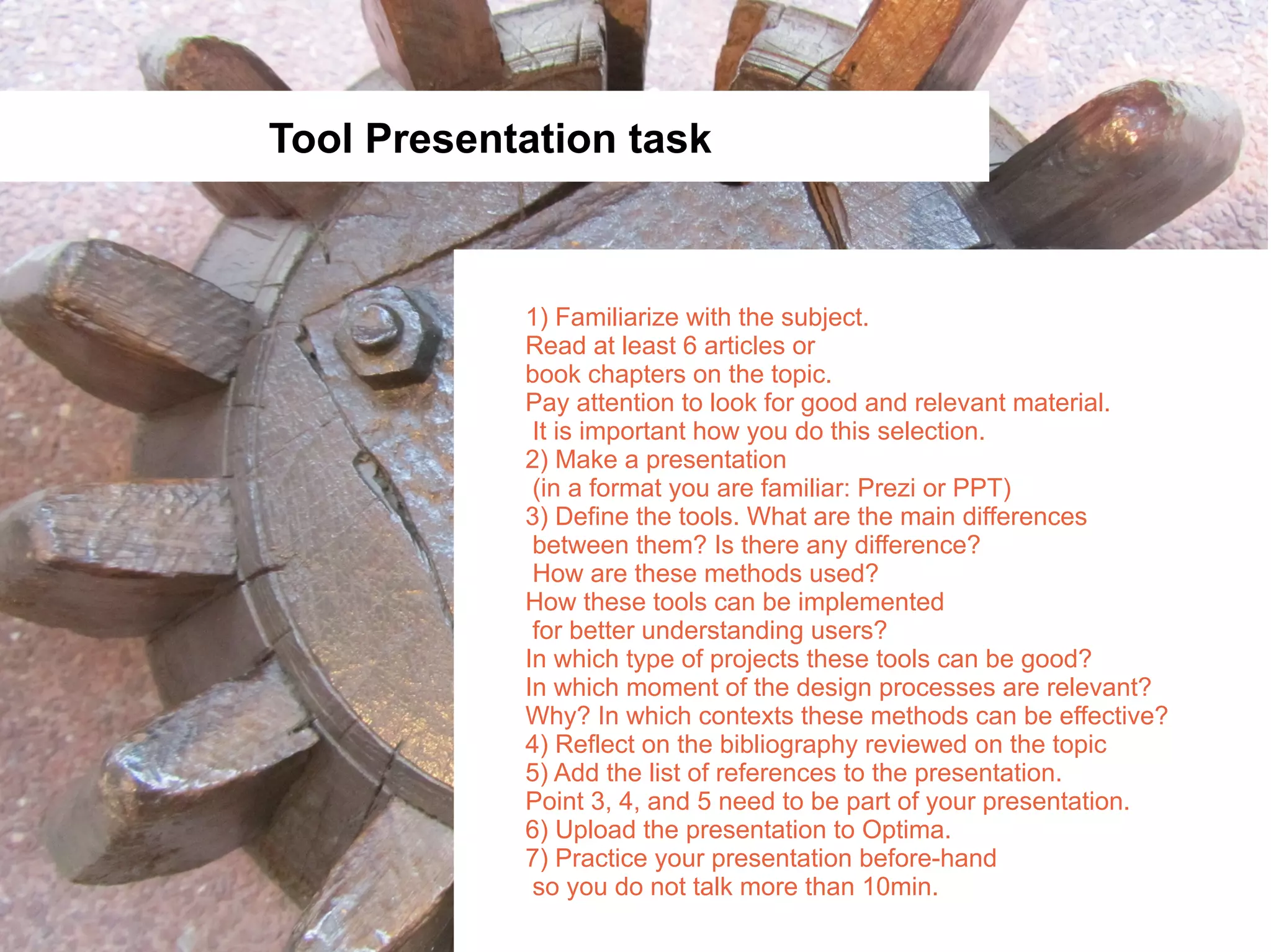Tool Presentation task



            1) Familiarize with the subject.
            Read at least 6 articles or
            book chapters on the topic.
            Pay attention to look for good and relevant material.
             It is important how you do this selection.
            2) Make a presentation
             (in a format you are familiar: Prezi or PPT)
            3) Define the tools. What are the main differences
             between them? Is there any difference?
             How are these methods used?
            How these tools can be implemented
             for better understanding users?
            In which type of projects these tools can be good?
            In which moment of the design processes are relevant?
            Why? In which contexts these methods can be effective?
            4) Reflect on the bibliography reviewed on the topic
            5) Add the list of references to the presentation.
            Point 3, 4, and 5 need to be part of your presentation.
            6) Upload the presentation to Optima.
            7) Practice your presentation before-hand
             so you do not talk more than 10min.
 