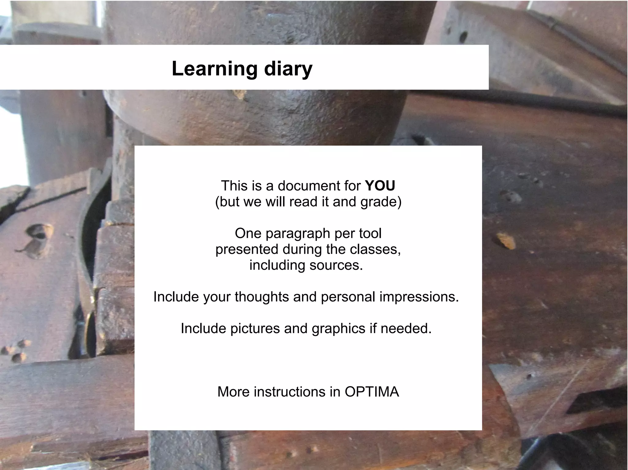 Learning diary




          This is a document for YOU
         (but we will read it and grade)

            One paragraph per tool
         presented during the classes,
              including sources.

Include your thoughts and personal impressions.

    Include pictures and graphics if needed.



         More instructions in OPTIMA
 