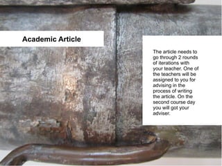Academic Article
                   The article needs to
                   go through 2 rounds
                   of iterations with
                   your teacher. One of
                   the teachers will be
                   assigned to you for
                   advising in the
                   process of writing
                   the article. On the
                   second course day
                   you will got your
                   adviser.
 