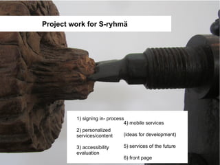 Project work for S-ryhmä




         1) signing in- process
                               4) mobile services
         2) personalized
         services/content      (ideas for development)

         3) accessibility     5) services of the future
         evaluation
                              6) front page
 