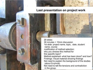 Last presentation on project work




     20 slides
     30 minutes + 10min discussion
     1st slide: project name, topic, date, student
      name, course
     Justification of method selection:
     why you choose this method for
     this specific topic?
     Method explained- what has been done? and how?
     Findings: Visual material showing findings
     Not need to explain the background of the studies
      (about S-ryhmä).
     Not need to tell the tensions and contradiction
      in the group.
 