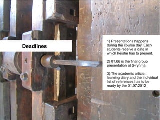 1) Presentations happens
Deadlines   during the course day. Each
            students receive a date in
            which he/she has to present.

            2) 01.06 is the final group
            presentation at S-ryhmä

            3) The academic article,
            learning diary and the individual
            list of references has to be
            ready by the 01.07.2012
 
