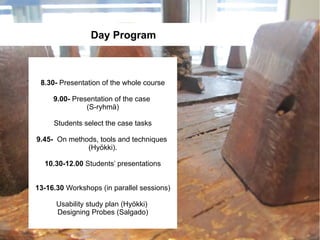 Day Program



 8.30- Presentation of the whole course

     9.00- Presentation of the case
               (S-ryhmä)

     Students select the case tasks

9.45- On methods, tools and techniques
              (Hyökki).

  10.30-12.00 Students’ presentations


13-16.30 Workshops (in parallel sessions)

      Usability study plan (Hyökki)
      Designing Probes (Salgado)
 
