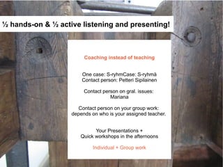 ½ hands-on & ½ active listening and presenting!



                        Coaching instead of teaching


                       One case: S-ryhmCase: S-ryhmä
                       Contact person: Petteri Sipilainen

                        Contact person on gral. issues:
                                   Mariana

                      Contact person on your group work:
                   depends on who is your assigned teacher.


                            Your Presentations +
                      Quick workshops in the afternoons

                            Individual + Group work
 