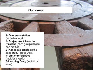 Outcomes




1- One presentation
(individual work)
2- Project work based on
the case (each group choose
one method).
3- Academic article on the
case study (group work)
4- List of references
(Individual work)
5-Learning Diary (individual
work)
 