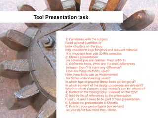 Tool Presentation task



            1) Familiarize with the subject.
            Read at least 6 articles or
            book chapters on the topic.
            Pay attention to look for good and relevant material.
             It is important how you do this selection.
            2) Make a presentation
             (in a format you are familiar: Prezi or PPT)
            3) Define the tools. What are the main differences
             between them? Is there any difference?
             How are these methods used?
            How these tools can be implemented
             for better understanding users?
            In which type of projects these tools can be good?
            In which moment of the design processes are relevant?
            Why? In which contexts these methods can be effective?
            4) Reflect on the bibliography reviewed on the topic
            5) Add the list of references to the presentation.
            Point 3, 4, and 5 need to be part of your presentation.
            6) Upload the presentation to Optima.
            7) Practice your presentation before-hand
             so you do not talk more than 10min.
 