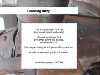 Learning diary




          This is a document for YOU
         (but we will read it and grade)

            One paragraph per tool
         presented during the classes,
              including sources.

Include your thoughts and personal impressions.

    Include pictures and graphics if needed.



         More instructions in OPTIMA
 