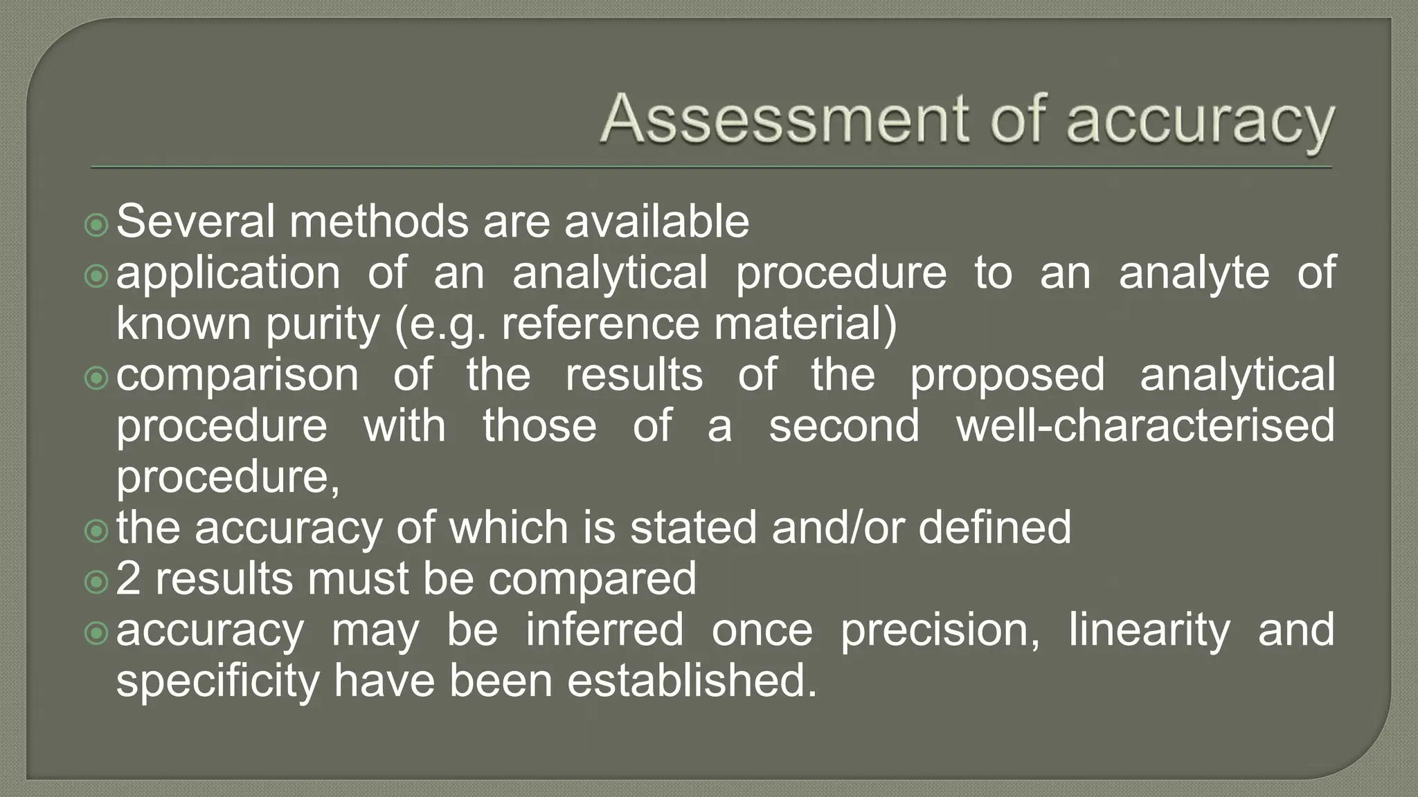Several methods are available
application of an analytical procedure to an analyte of
known purity (e.g. reference material)
comparison of the results of the proposed analytical
procedure with those of a second well-characterised
procedure,
the accuracy of which is stated and/or defined
2 results must be compared
accuracy may be inferred once precision, linearity and
specificity have been established.
 