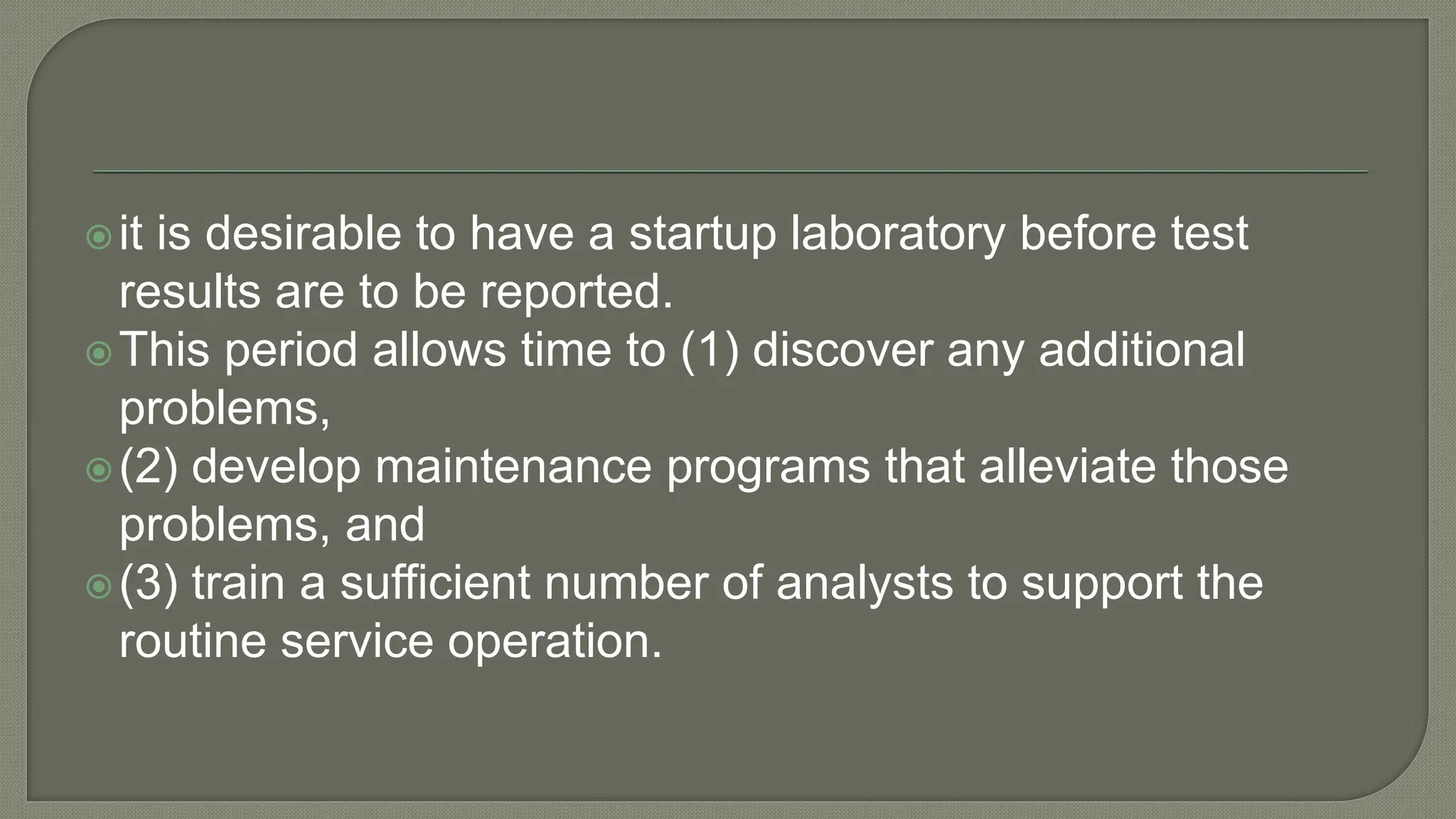 it is desirable to have a startup laboratory before test
results are to be reported.
This period allows time to (1) discover any additional
problems,
(2) develop maintenance programs that alleviate those
problems, and
(3) train a sufficient number of analysts to support the
routine service operation.
 