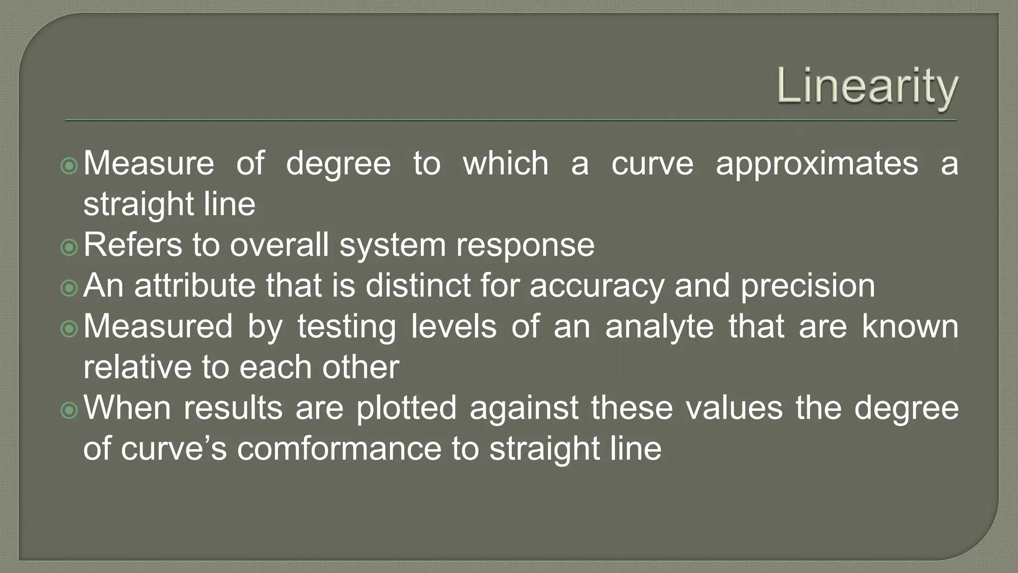 Measure of degree to which a curve approximates a
straight line
Refers to overall system response
An attribute that is distinct for accuracy and precision
Measured by testing levels of an analyte that are known
relative to each other
When results are plotted against these values the degree
of curve’s comformance to straight line
 