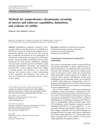 J Assist Reprod Genet (2012) 29:381–390 
DOI 10.1007/s10815-012-9727-9 
TECHNICAL INNOVATIONS 
Methods for comprehensive chromosome screening 
of oocytes and embryos: capabilities, limitations, 
and evidence of validity 
Nathan R. Treff & Richard T. Scott Jr. 
Received: 12 December 2011 / Accepted: 10 February 2012 / Published online: 14 March 2012 
# 
The Author(s) 2012. This article is published with open access at Springerlink.com 
Abstract Preimplantation aneuploidy screening of cleav-age 
stage embryos using fluorescence in situ hybridization 
(FISH) may no longer be considered the standard of care in 
reproductive medicine. Over the last few years, there has 
been considerable development of novel technologies for 
comprehensive chromosome screening (CCS) of the human 
genome. Among the notable methodologies that have been 
incorporated are whole genome amplification, metaphase 
and array based comparative genomic hybridization, single 
nucleotide polymorphism microarrays, and quantitative 
real-time PCR. As these methods become more integral 
to treating patients with infertility, it is critical that 
clinicians and scientists obtain a better understanding 
of their capabilities and limitations. This article will 
focus on reviewing these technologies and the evidence 
of their validity. 
Keywords Comprehensive chromosome screening . 
Preimplantation genetic screening . Microarray . 
Comparative genomic hybridization . 
Randomized controlled trial 
Comprehensive Chromosome Screening (CCS) 
methodologies 
The concept of preimplantation genetic screening (PGS) for 
chromosomal abnormalities to improve clinical outcomes in 
patients undergoing in vitro fertilization (IVF) is based on the 
observation that aneuploidy represents the leading genetic 
cause of miscarriage [1] and is likely the most prevalent 
genetic abnormality in human embryos [2]. In addition, con-ventional 
embryo selection methodologies, namely using 
morphological and developmental criteria, are not sufficient 
to identify which embryos are chromosomally normal [3]. 
Despite sound principles for the use of PGS, clinical outcomes 
from FISH based PGS, the most commonly used technology, 
have been disappointing [4]. 
One of the key limitations of FISH based preimplantation 
aneuploidy screening is the inability to simultaneously evalu-ate 
all 24 chromosomes found in human cells (chromosome 1– 
22, X and Y). The development of technologies for single cell 
whole genome amplification [5–9] has now led to a number of 
methodologies for comprehensive screening of all 24 chromo-somes 
in preimplantation embryos and polar bodies. These 
CCS technologies include metaphase comparative genomic 
hybridization (mCGH) [10–12], array (a)CGH [5, 6, 13, 14], 
and single nucleotide polymorphism (SNP) arrays [15–19]. 
More recently, a quantitative real time (q)PCR approach was 
developed that does not require whole genome amplification 
[20]. Despite similar applications (i.e. 24 chromosome aneu-ploidy 
screening) these various methods of CCS possess 
unique capabilities and limitations (Table 1). 
Capsule With renewed interest in embryo selection through 
comprehensive aneuploidy screening, a review of the capabilities, 
limitations, and evidence of validity of new methodologies including 
array CGH, SNP microarrays, and real-time PCR is provided. 
N. R. Treff (*) : R. T. Scott Jr. 
Reproductive Medicine Associates of New Jersey, 
Morristown, NJ 07960, USA 
e-mail: ntreff@rmanj.com 
N. R. Treff : R. T. Scott Jr. 
Department of Obstetrics Gynecology and Reproductive Science, 
University of Medicine and Dentistry of New Jersey, 
Robert Wood Johnson Medical School, 
New Brunswick, NJ 08901, USA 
N. R. Treff 
Department of Genetics, Rutgers-The State University 
of New Jersey, 
Piscataway, NJ 08854, USA 
 