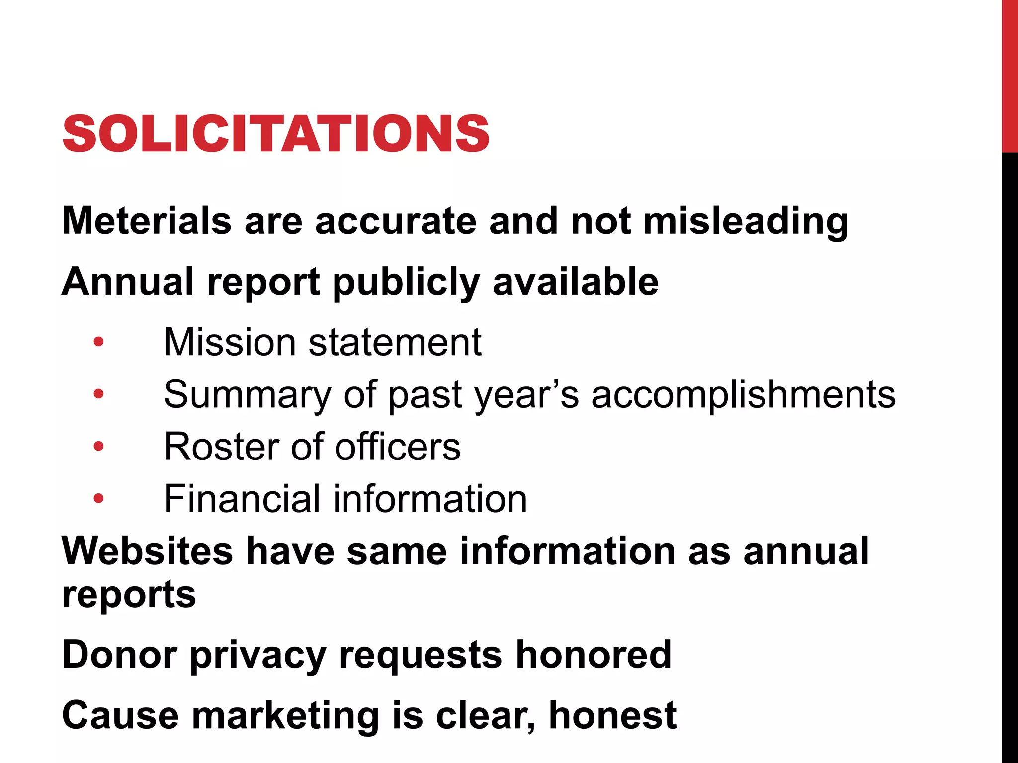 SOLICITATIONS
Meterials are accurate and not misleading
Annual report publicly available
• Mission statement
• Summary of past year’s accomplishments
• Roster of officers
• Financial information
Websites have same information as annual
reports
Donor privacy requests honored
Cause marketing is clear, honest
 