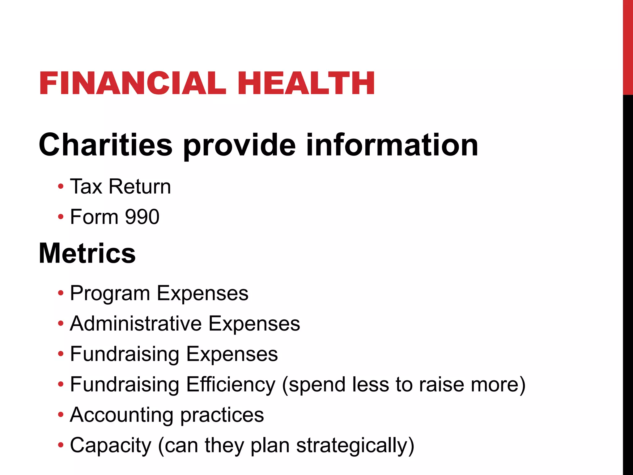 FINANCIAL HEALTH
Charities provide information
• Tax Return
• Form 990
Metrics
• Program Expenses
• Administrative Expenses
• Fundraising Expenses
• Fundraising Efficiency (spend less to raise more)
• Accounting practices
• Capacity (can they plan strategically)
 