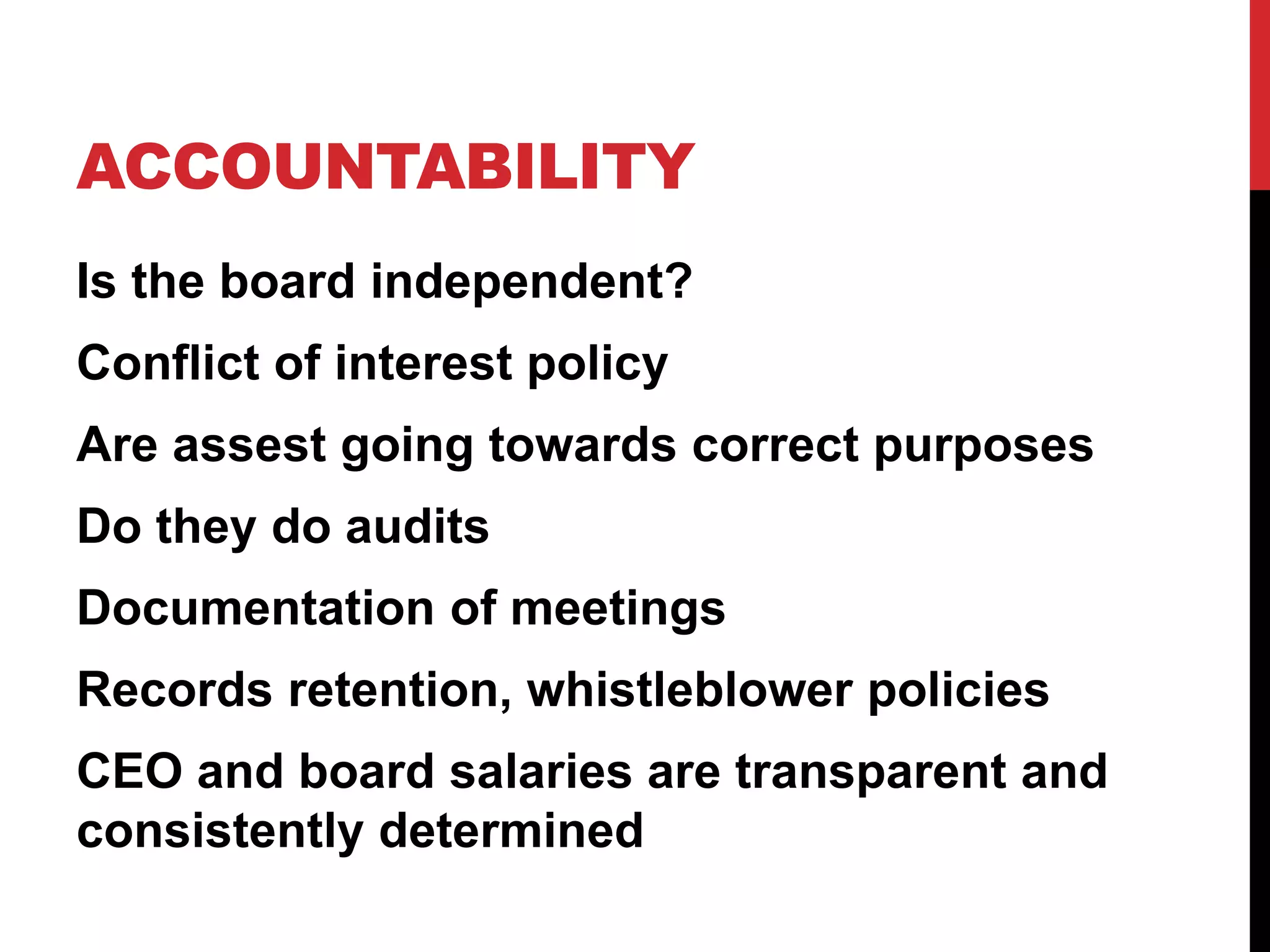 ACCOUNTABILITY
Is the board independent?
Conflict of interest policy
Are assest going towards correct purposes
Do they do audits
Documentation of meetings
Records retention, whistleblower policies
CEO and board salaries are transparent and
consistently determined
 