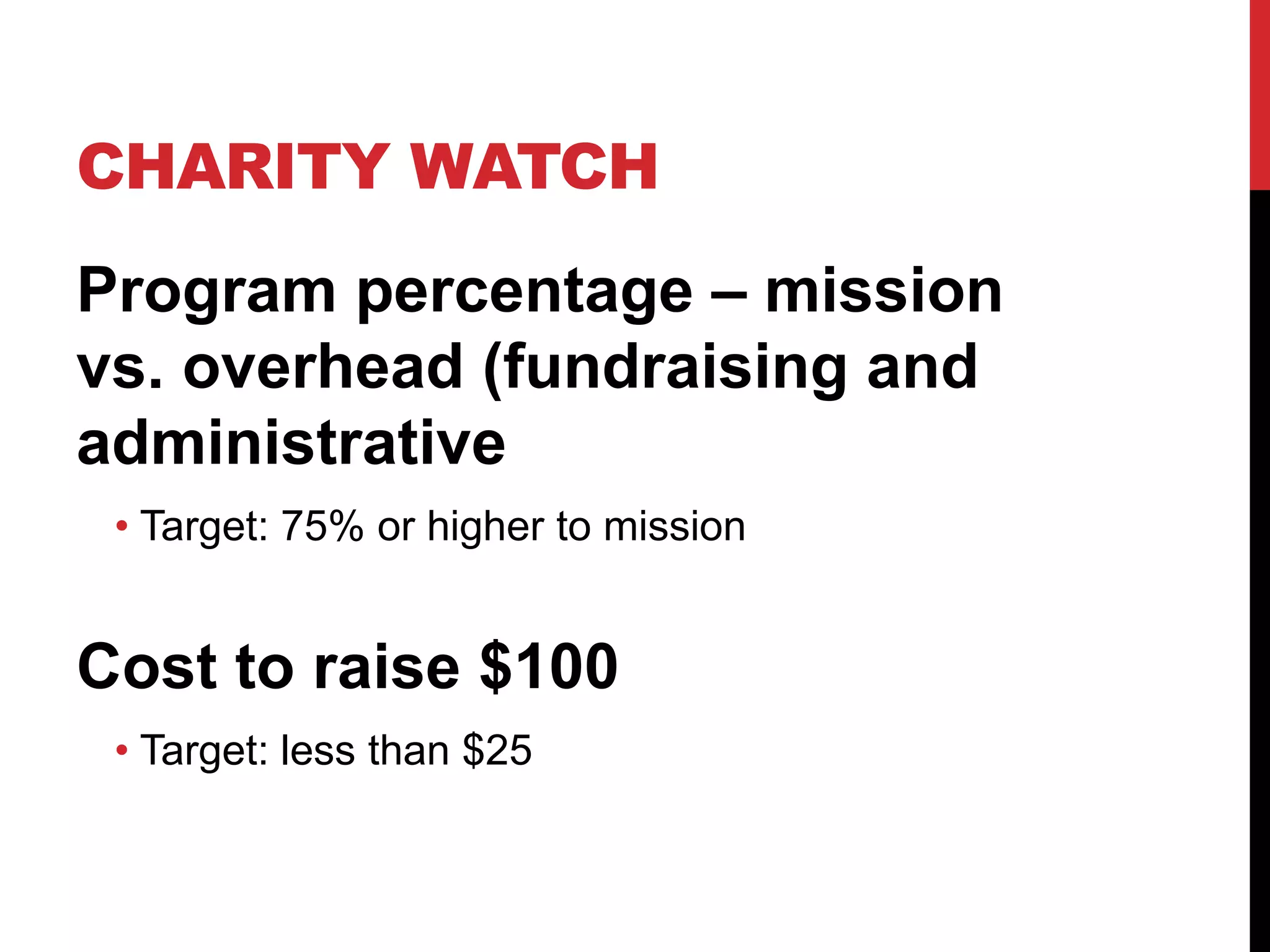 CHARITY WATCH
Program percentage – mission
vs. overhead (fundraising and
administrative
• Target: 75% or higher to mission
Cost to raise $100
• Target: less than $25
 