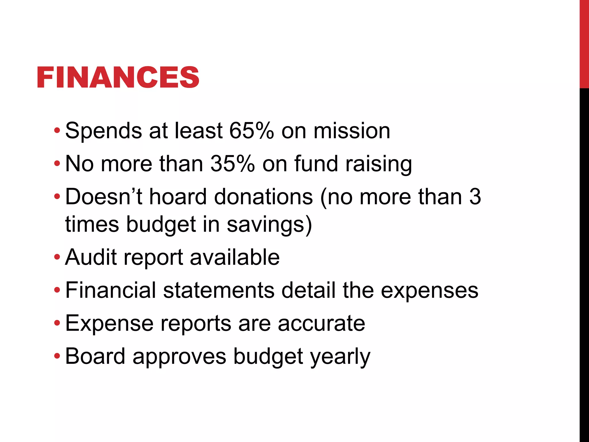 FINANCES
• Spends at least 65% on mission
• No more than 35% on fund raising
• Doesn’t hoard donations (no more than 3
times budget in savings)
• Audit report available
• Financial statements detail the expenses
• Expense reports are accurate
• Board approves budget yearly
 
