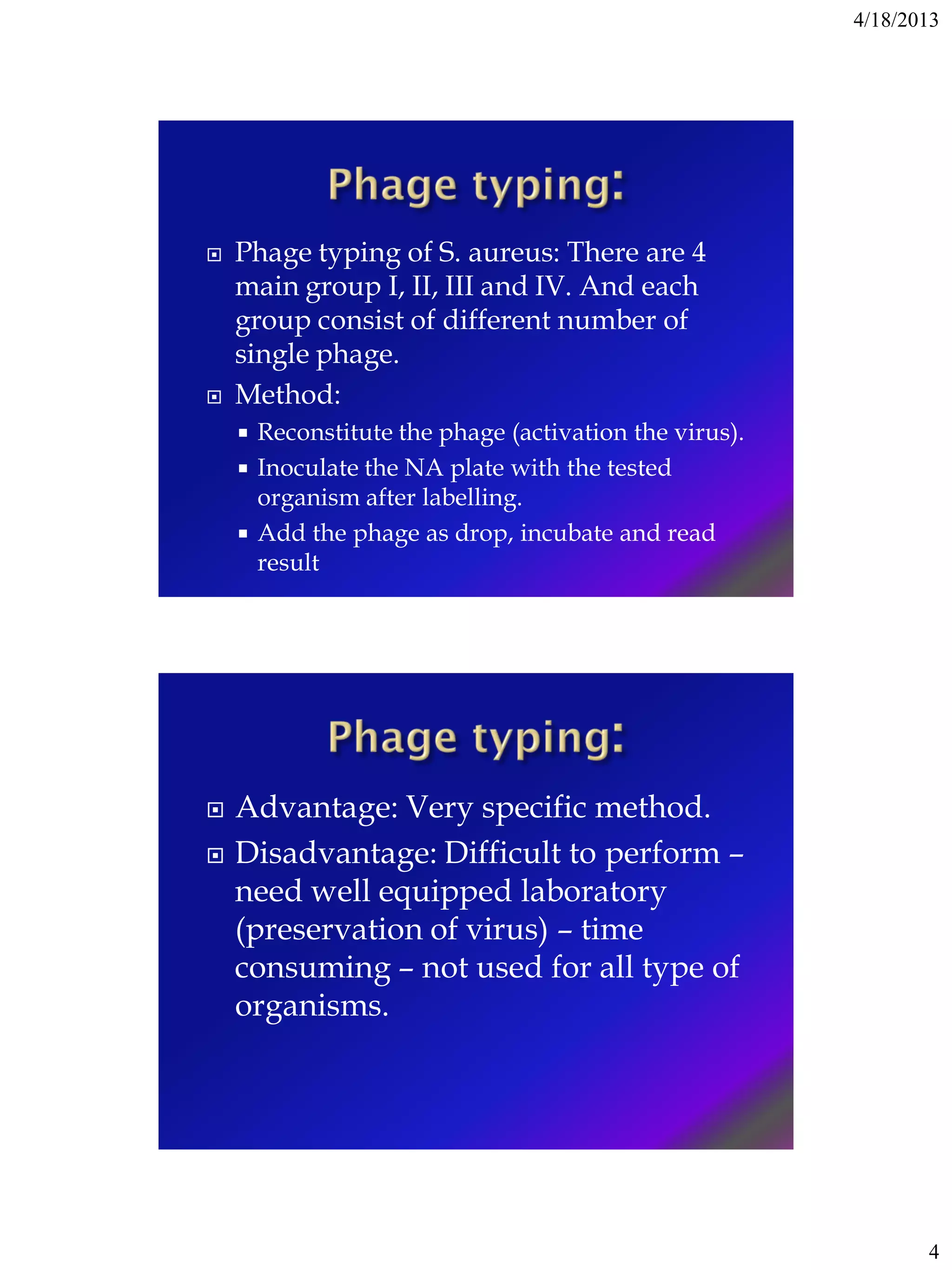 4/18/2013
4
 Phage typing of S. aureus: There are 4
main group I, II, III and IV. And each
group consist of different number of
single phage.
 Method:
 Reconstitute the phage (activation the virus).
 Inoculate the NA plate with the tested
organism after labelling.
 Add the phage as drop, incubate and read
result
 Advantage: Very specific method.
 Disadvantage: Difficult to perform –
need well equipped laboratory
(preservation of virus) – time
consuming – not used for all type of
organisms.
 