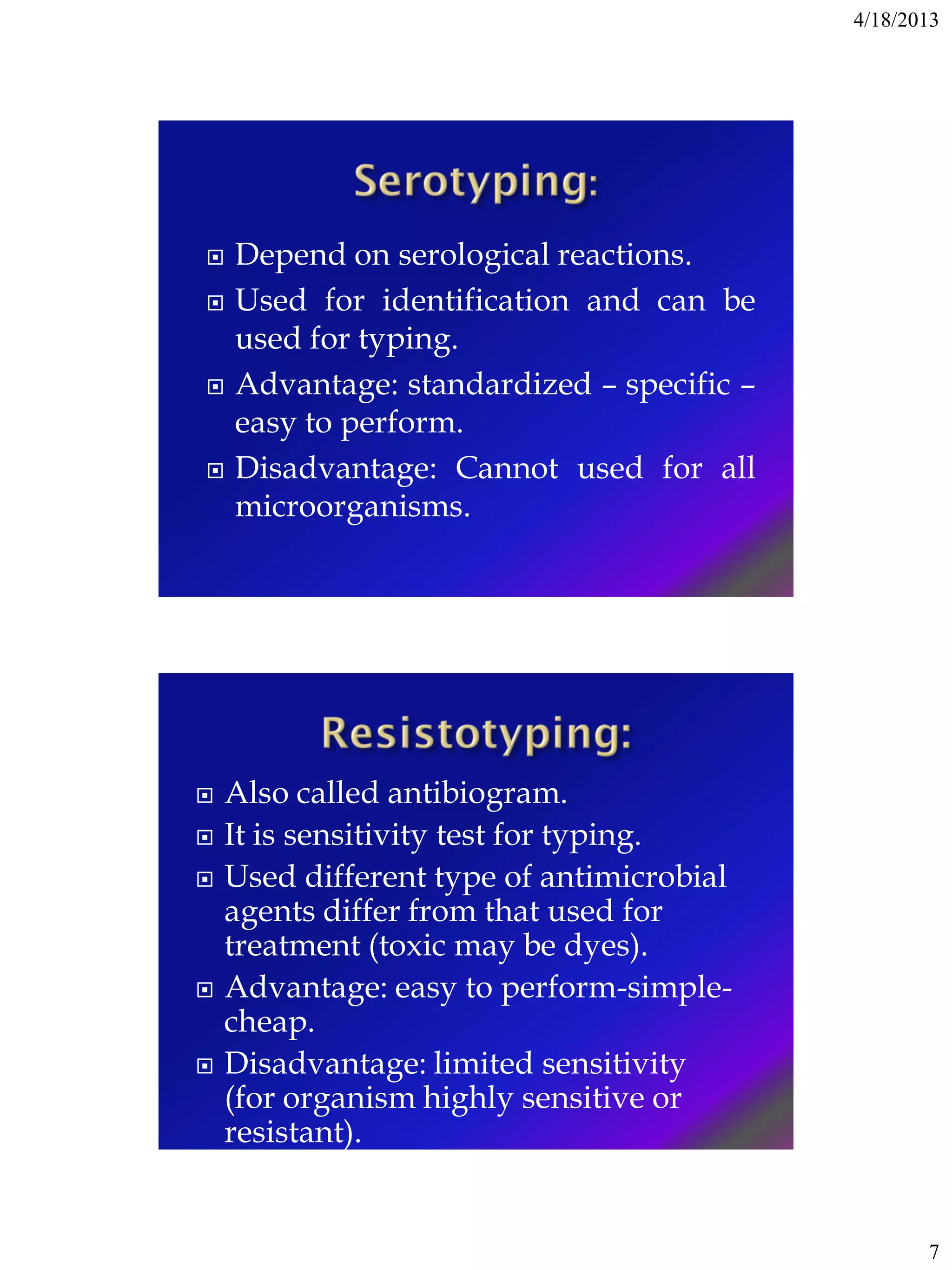4/18/2013
7
 Depend on serological reactions.
 Used for identification and can be
used for typing.
 Advantage: standardized – specific –
easy to perform.
 Disadvantage: Cannot used for all
microorganisms.
 Also called antibiogram.
 It is sensitivity test for typing.
 Used different type of antimicrobial
agents differ from that used for
treatment (toxic may be dyes).
 Advantage: easy to perform-simple-
cheap.
 Disadvantage: limited sensitivity
(for organism highly sensitive or
resistant).
 