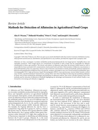Review Article
Methods for Detection of Aflatoxins in Agricultural Food Crops
Alex P. Wacoo,1,2
Deborah Wendiro,1
Peter C. Vuzi,2
and Joseph F. Hawumba2
1
Microbiology and Biotechnology Centre, Department of Product Development, Uganda Industrial Research Institute,
P.O. Box 7086, Kampala, Uganda
2
Department of Biochemistry and Sports Science, School of Biological Sciences, College of Natural Sciences,
Makerere University, P.O. Box 7082, Kampala, Uganda
Correspondence should be addressed to Joseph F. Hawumba; jhawumba@cns.mak.ac.ug
Received 25 August 2014; Accepted 18 October 2014; Published 13 November 2014
Academic Editor: Zhen Cheng
Copyright © 2014 Alex P. Wacoo et al. This is an open access article distributed under the Creative Commons Attribution License,
which permits unrestricted use, distribution, and reproduction in any medium, provided the original work is properly cited.
Aflatoxins are toxic carcinogenic secondary metabolites produced predominantly by two fungal species: Aspergillus flavus and
Aspergillus parasiticus. These fungal species are contaminants of foodstuff as well as feeds and are responsible for aflatoxin
contamination of these agro products. The toxicity and potency of aflatoxins make them the primary health hazard as well as
responsible for losses associated with contaminations of processed foods and feeds. Determination of aflatoxins concentration in
food stuff and feeds is thus very important. However, due to their low concentration in foods and feedstuff, analytical methods for
detection and quantification of aflatoxins have to be specific, sensitive, and simple to carry out. Several methods including thin-layer
chromatography (TLC), high-performance liquid chromatography (HPLC), mass spectroscopy, enzyme-linked immune-sorbent
assay (ELISA), and electrochemical immunosensor, among others, have been described for detecting and quantifying aflatoxins
in foods. Each of these methods has advantages and limitations in aflatoxins analysis. This review critically examines each of the
methods used for detection of aflatoxins in foodstuff, highlighting the advantages and limitations of each method. Finally, a way
forward for overcoming such obstacles is suggested.
1. Introduction
1.1. Aflatoxins and Their Metabolism. Aflatoxins are cancer-
ous secondary metabolites produced primarily by Aspergillus
flavus and Aspergillus parasiticus in agricultural foodstuff
such as peanuts, maize grains, cereals, and animal feeds. Afla-
toxins are difuranocoumarin molecules synthesized through
the polyketide pathway [1]. Six out of 18 different types of
aflatoxins that have been identified are considered important
and are designated as B1, B2, G1, G2, M1, and M2, respectively,
[2]. These aflatoxin groups exhibit molecular differences.
For example, the B-group aflatoxins (B1 and B2) have a
cyclopentane ring while the G-group (G1 and G2) contains
the lactone ring [3]. Whereas the B-group aflatoxins exhibit
blue fluorescence, the G-group exhibits yellow-green fluo-
rescence under ultraviolet (UV) light, thus making the use
of fluorescence important in identifying and differentiating
between the B and G groups. Aflatoxin B1 is the most
common [4] and the most widespread [5, 6] in the world and
accounts for 75% of all aflatoxins contamination of food and
feeds [7]. Aflatoxins M1 and M2 are hydroxylated products of
aflatoxins B1 and B2, respectively, and are associated with cow
milk upon ingestion of B1 and B2 aflatoxins’ contaminated
feed. Moreover, once formed from B1 and B2 forms, aflatoxins
M1 and M2 remain stable during milk processing [8].
In order to understand the metabolism of aflatoxins,
the biotransformation of aflatoxin B1, the most abundant
form, has been explored [9–11]. Aflatoxin B1 metabolism
takes place in the microsome of the liver and is medi-
ated by mixed function monooxygenases belonging to the
cytochrome P450 super family of enzymes [12] (Figure 1). In
humans, cytochrome P450 enzymes, CYP1A2 and CYP3A4
[10], catabolize aflatoxin B1 through two separate electron
transfer oxidation reactions [9, 11, 13]. While CYP1A2 breaks
down aflatoxin B1 to exoepoxide, endoepoxide, and aflatoxin
M1, CYP3A4 breaks down aflatoxin B1 to aflatoxin B1-exo-
8,9-epoxide and aflatoxin Q1. Aflatoxins M1 and Q1 are not
broken any further but are excreted in the urine. Aflatoxin
Hindawi Publishing Corporation
Journal of Applied Chemistry
Volume 2014,Article ID 706291, 15 pages
http://dx.doi.org/10.1155/2014/706291
 