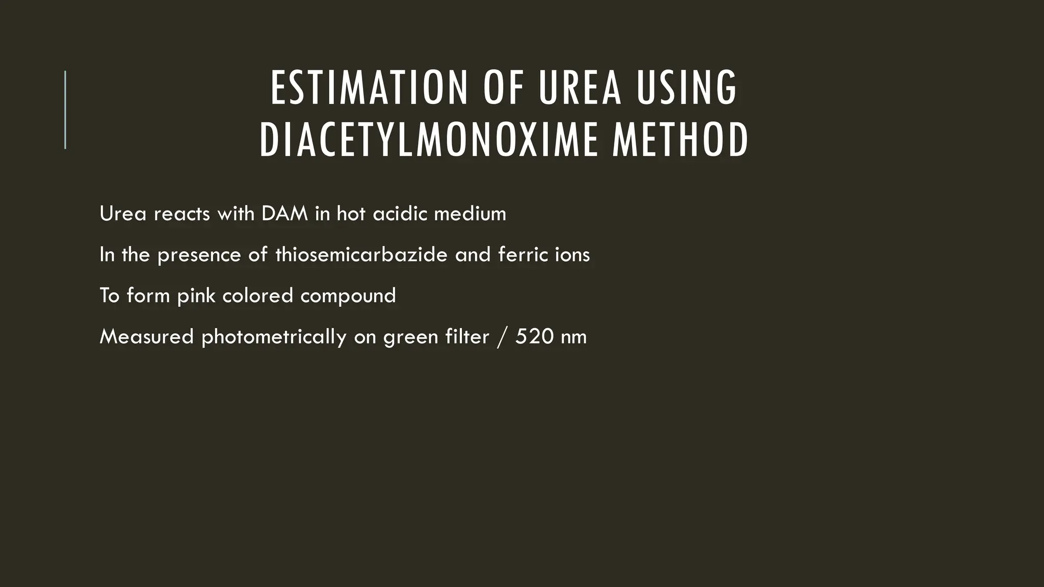 ESTIMATION OF UREA USING
DIACETYLMONOXIME METHOD
Urea reacts with DAM in hot acidic medium
In the presence of thiosemicarbazide and ferric ions
To form pink colored compound
Measured photometrically on green filter / 520 nm
 