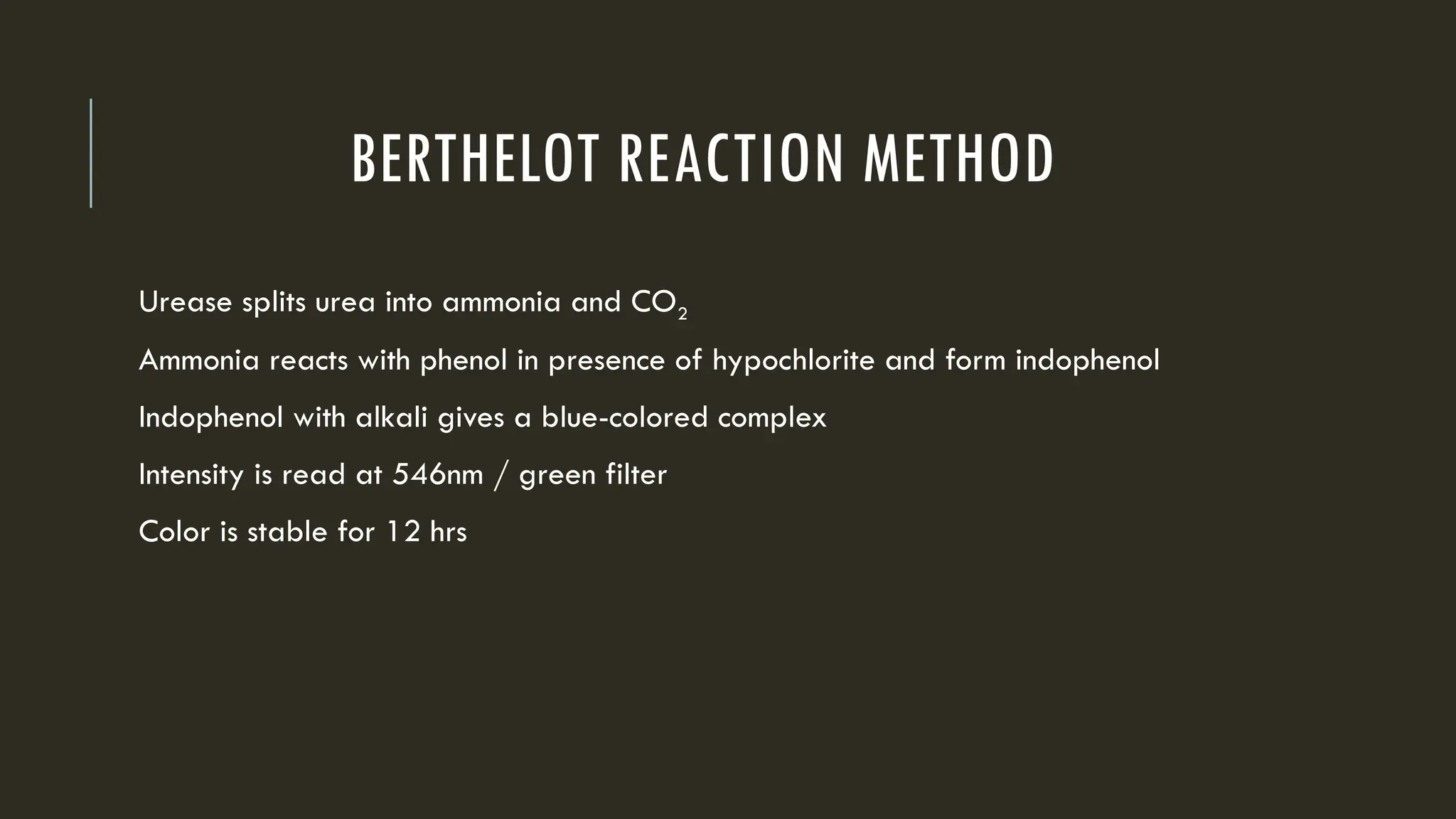 BERTHELOT REACTION METHOD
Urease splits urea into ammonia and CO2
Ammonia reacts with phenol in presence of hypochlorite and form indophenol
Indophenol with alkali gives a blue-colored complex
Intensity is read at 546nm / green filter
Color is stable for 12 hrs
 