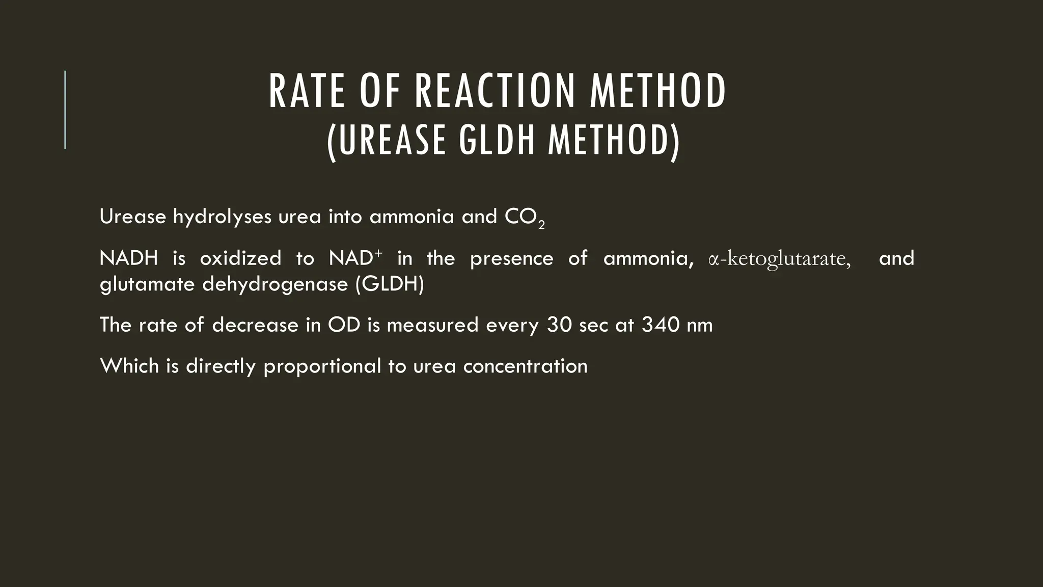 RATE OF REACTION METHOD
(UREASE GLDH METHOD)
Urease hydrolyses urea into ammonia and CO2
NADH is oxidized to NAD+
in the presence of ammonia, α-ketoglutarate, and
glutamate dehydrogenase (GLDH)
The rate of decrease in OD is measured every 30 sec at 340 nm
Which is directly proportional to urea concentration
 