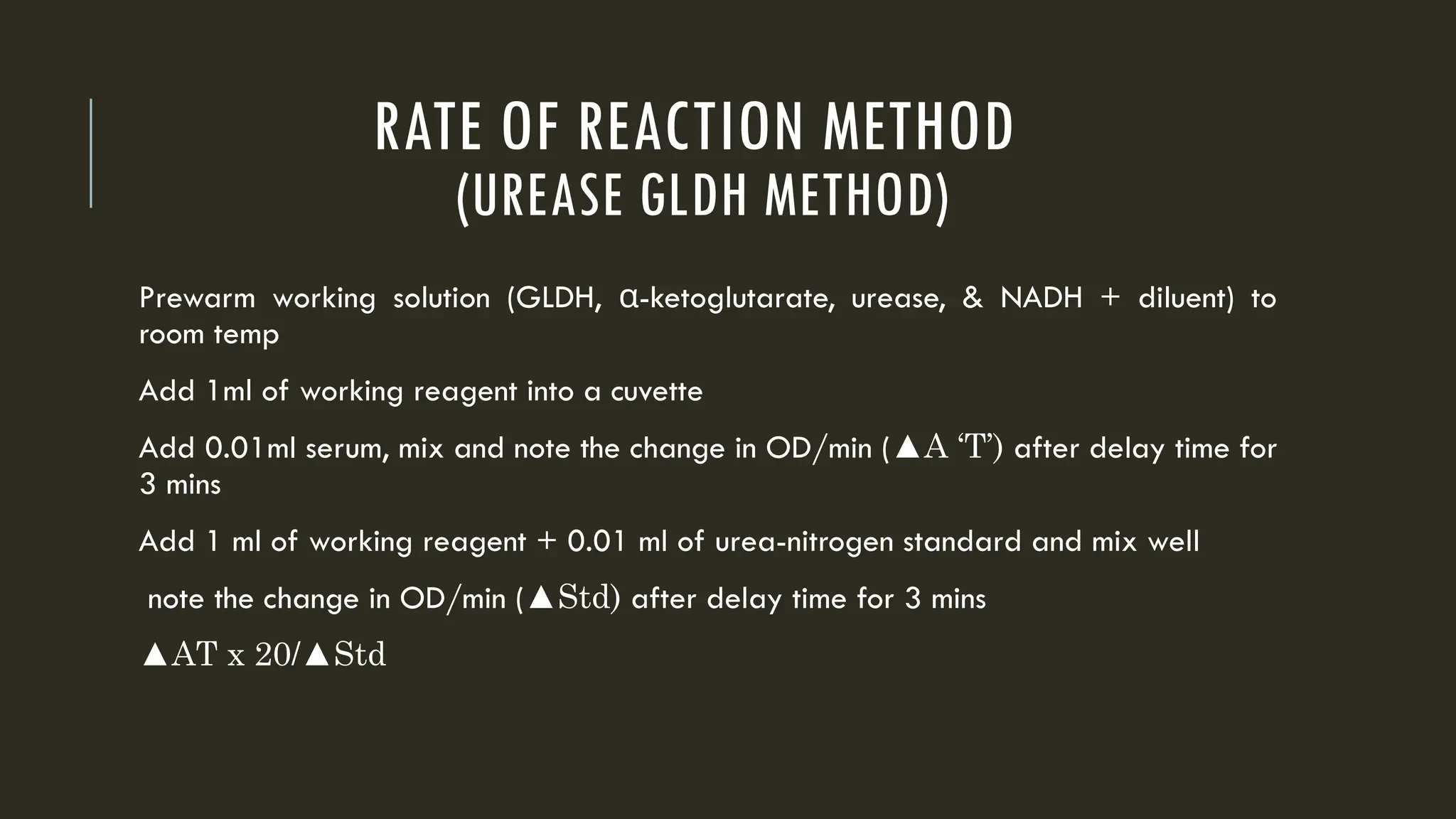 RATE OF REACTION METHOD
(UREASE GLDH METHOD)
Prewarm working solution (GLDH, -
α ketoglutarate, urease, & NADH + diluent) to
room temp
Add 1ml of working reagent into a cuvette
Add 0.01ml serum, mix and note the change in OD/min (▲A ‘T’) after delay time for
3 mins
Add 1 ml of working reagent + 0.01 ml of urea-nitrogen standard and mix well
note the change in OD/min (▲Std) after delay time for 3 mins
▲AT x 20/▲Std
 