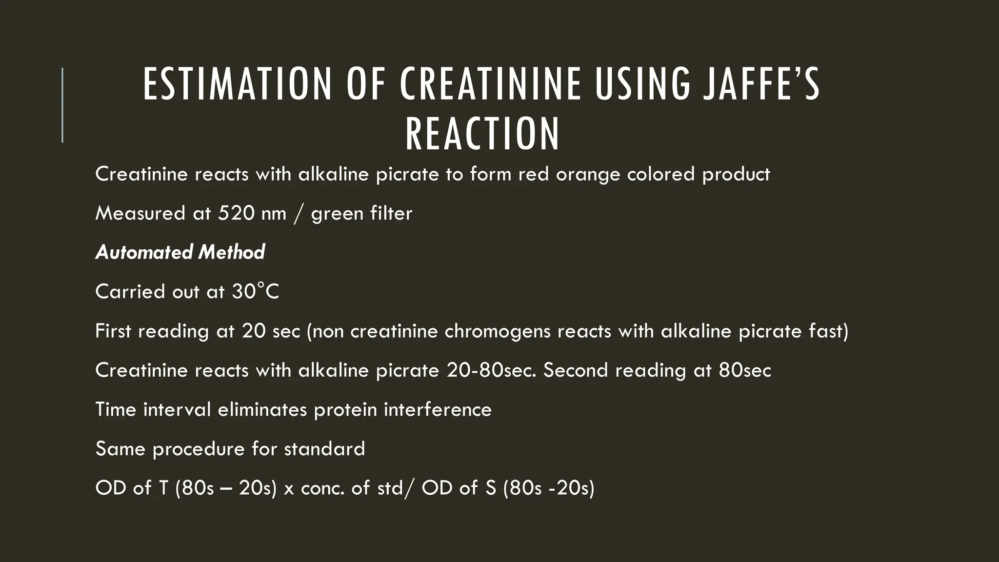 ESTIMATION OF CREATININE USING JAFFE’S
REACTION
Creatinine reacts with alkaline picrate to form red orange colored product
Measured at 520 nm / green filter
Automated Method
Carried out at 30°C
First reading at 20 sec (non creatinine chromogens reacts with alkaline picrate fast)
Creatinine reacts with alkaline picrate 20-80sec. Second reading at 80sec
Time interval eliminates protein interference
Same procedure for standard
OD of T (80s – 20s) x conc. of std/ OD of S (80s -20s)
 