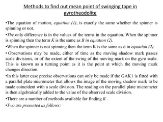 Methods to find out mean point of swinging tape in
gyrotheodolite
•The equation of motion, equation (1), is exactly the same whether the spinner is
spinning or not.
•The only difference is in the values of the terms in the equation. When the spinner
is spinning then the term K is the same as B in equation (2).
•When the spinner is not spinning then the term K is the same as d in equation (2).
• Observations may be made, either of time as the moving shadow mark passes
scale divisions, or of the extent of the swing of the moving mark on the gyro scale.
This is known as a turning point as it is the point at which the moving mark
changes direction.
•In this latter case precise observations can only be made if the GAK1 is fitted with
a parallel plate micrometer that allows the image of the moving shadow mark to be
made coincident with a scale division. The reading on the parallel plate micrometer
is then algebraically added to the value of the observed scale division.
•There are a number of methods available for finding K .
•Two are presented as follows:
 