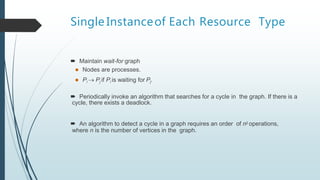 Single Instanceof Each Resource Type
 Maintain wait-for graph
 Nodes are processes.
 Pi  Pj if Pi is waiting for Pj.
 Periodically invoke an algorithm that searches for a cycle in the graph. If there is a
cycle, there exists a deadlock.
 An algorithm to detect a cycle in a graph requires an order of n2 operations,
where n is the number of vertices in the graph.
 