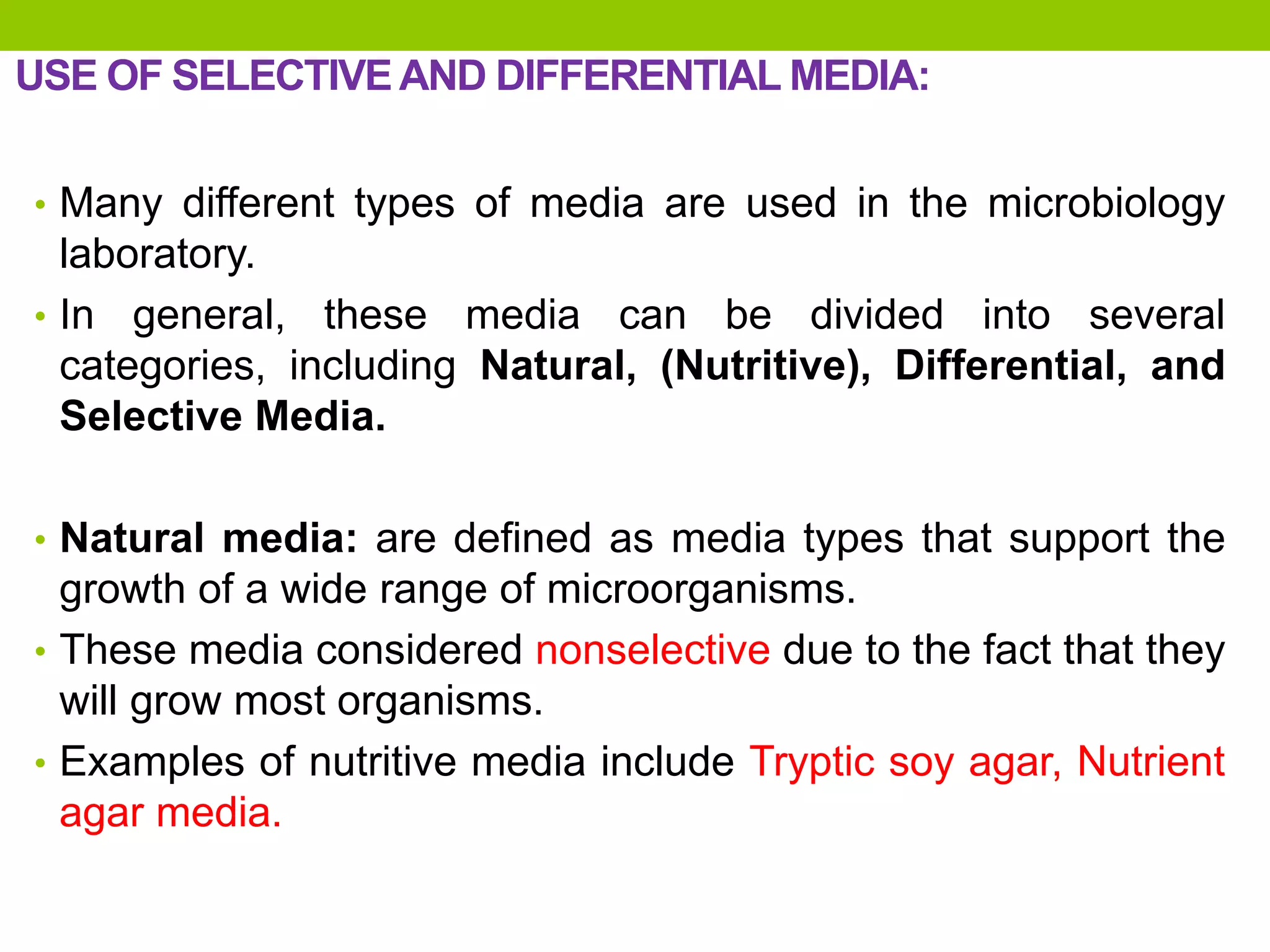 USE OF SELECTIVEAND DIFFERENTIAL MEDIA:
• Many different types of media are used in the microbiology
laboratory.
• In general, these media can be divided into several
categories, including Natural, (Nutritive), Differential, and
Selective Media.
• Natural media: are defined as media types that support the
growth of a wide range of microorganisms.
• These media considered nonselective due to the fact that they
will grow most organisms.
• Examples of nutritive media include Tryptic soy agar, Nutrient
agar media.
 