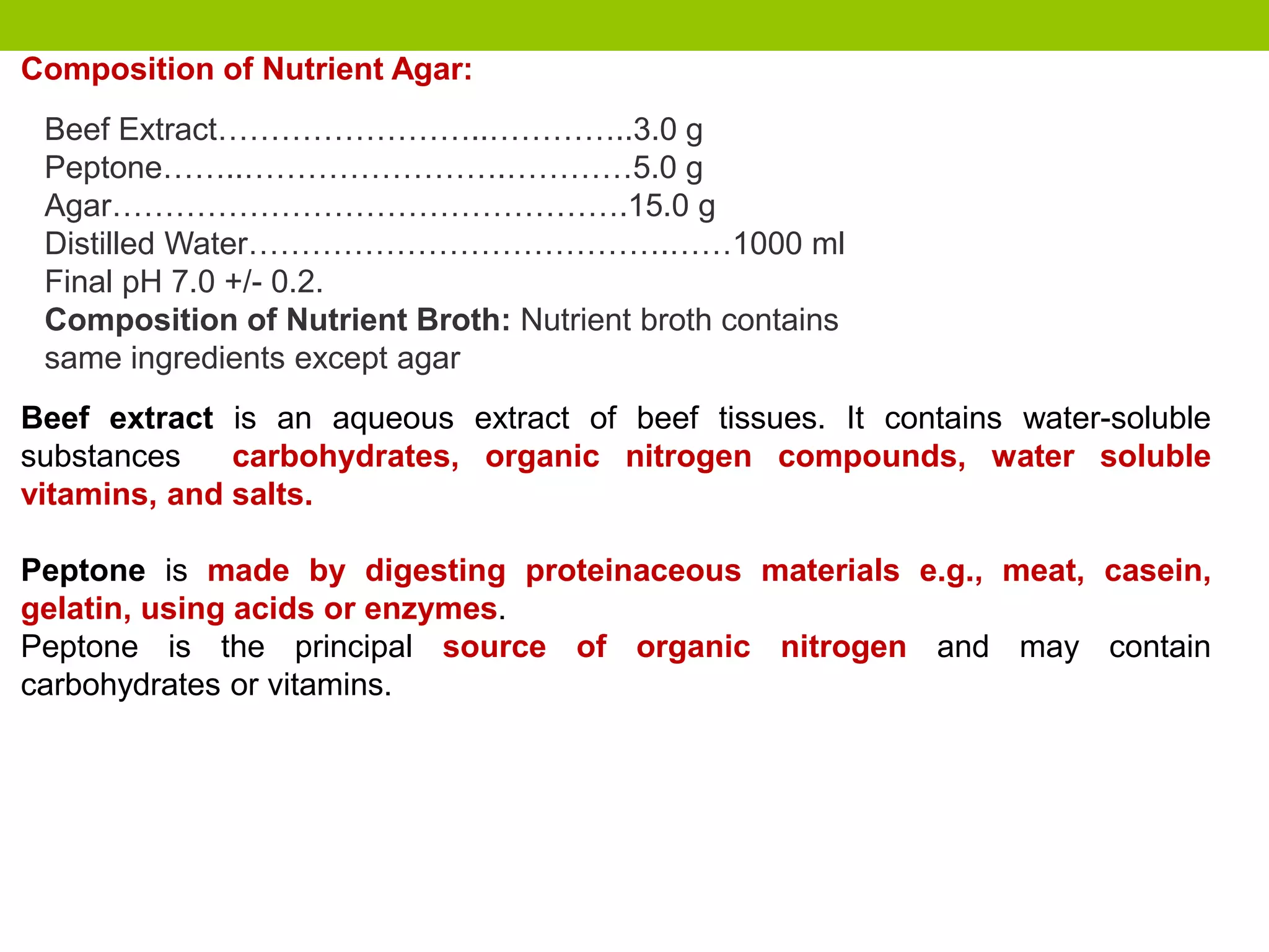 Beef Extract……………………..…………..3.0 g
Peptone……..…………………….…………5.0 g
Agar………………………………………….15.0 g
Distilled Water………………………………….……1000 ml
Final pH 7.0 +/- 0.2.
Composition of Nutrient Broth: Nutrient broth contains
same ingredients except agar
Composition of Nutrient Agar:
Beef extract is an aqueous extract of beef tissues. It contains water-soluble
substances carbohydrates, organic nitrogen compounds, water soluble
vitamins, and salts.
Peptone is made by digesting proteinaceous materials e.g., meat, casein,
gelatin, using acids or enzymes.
Peptone is the principal source of organic nitrogen and may contain
carbohydrates or vitamins.
 