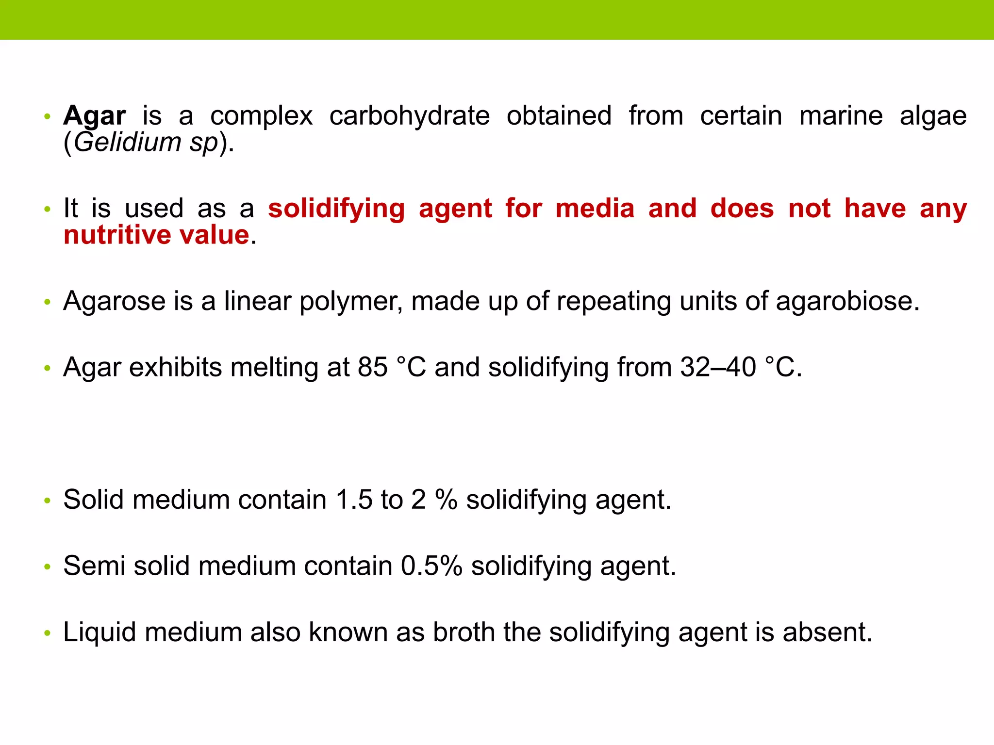 • Agar is a complex carbohydrate obtained from certain marine algae
(Gelidium sp).
• It is used as a solidifying agent for media and does not have any
nutritive value.
• Agarose is a linear polymer, made up of repeating units of agarobiose.
• Agar exhibits melting at 85 °C and solidifying from 32–40 °C.
• Solid medium contain 1.5 to 2 % solidifying agent.
• Semi solid medium contain 0.5% solidifying agent.
• Liquid medium also known as broth the solidifying agent is absent.
 