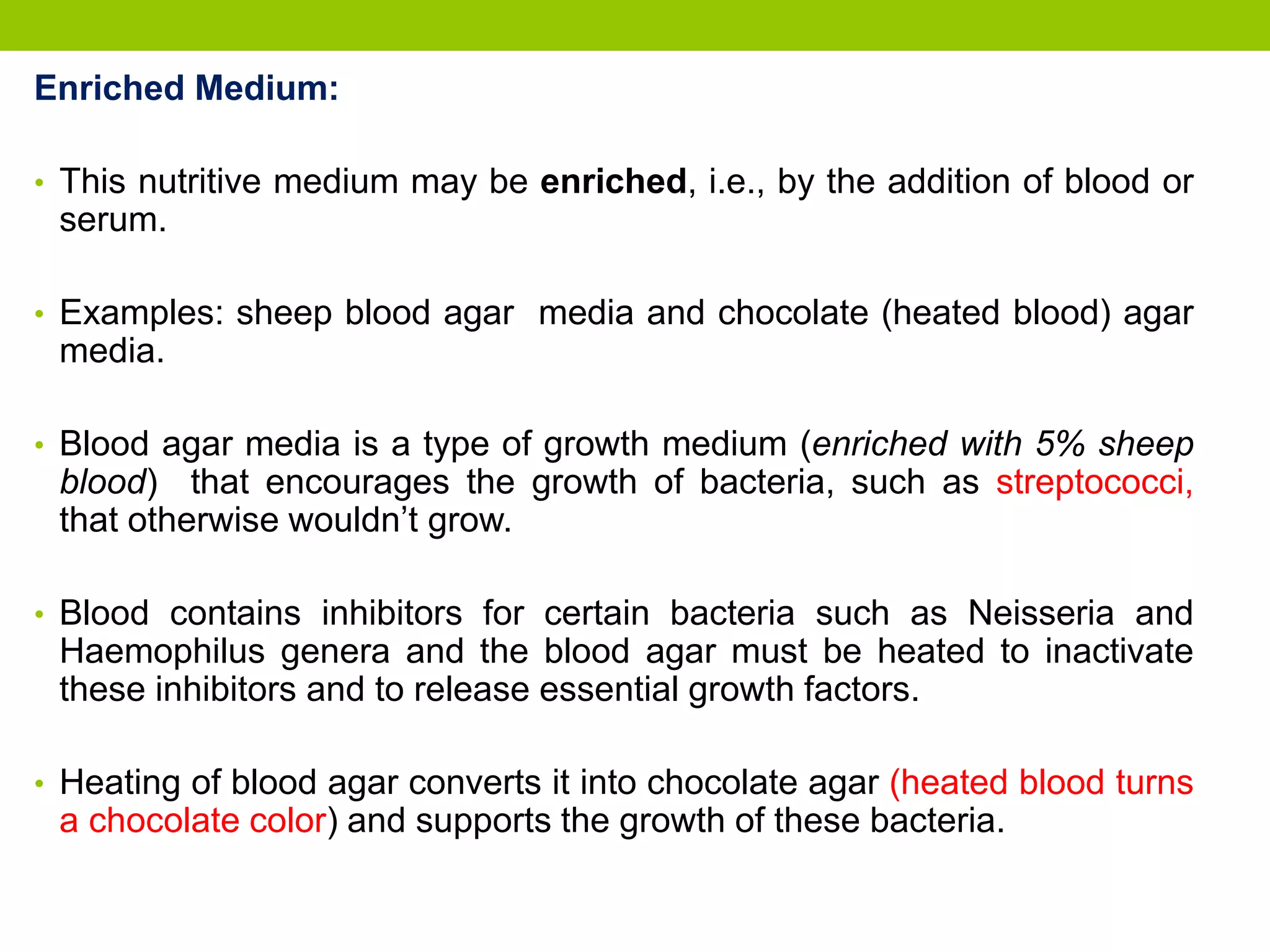 Enriched Medium:
• This nutritive medium may be enriched, i.e., by the addition of blood or
serum.
• Examples: sheep blood agar media and chocolate (heated blood) agar
media.
• Blood agar media is a type of growth medium (enriched with 5% sheep
blood) that encourages the growth of bacteria, such as streptococci,
that otherwise wouldn’t grow.
• Blood contains inhibitors for certain bacteria such as Neisseria and
Haemophilus genera and the blood agar must be heated to inactivate
these inhibitors and to release essential growth factors.
• Heating of blood agar converts it into chocolate agar (heated blood turns
a chocolate color) and supports the growth of these bacteria.
 