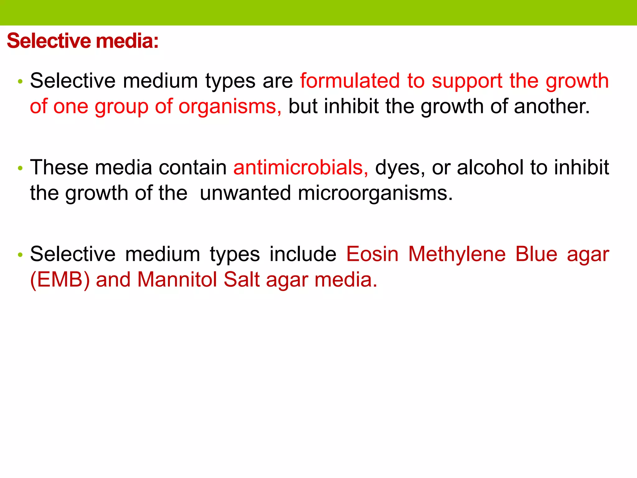 Selective media:
• Selective medium types are formulated to support the growth
of one group of organisms, but inhibit the growth of another.
• These media contain antimicrobials, dyes, or alcohol to inhibit
the growth of the unwanted microorganisms.
• Selective medium types include Eosin Methylene Blue agar
(EMB) and Mannitol Salt agar media.
 