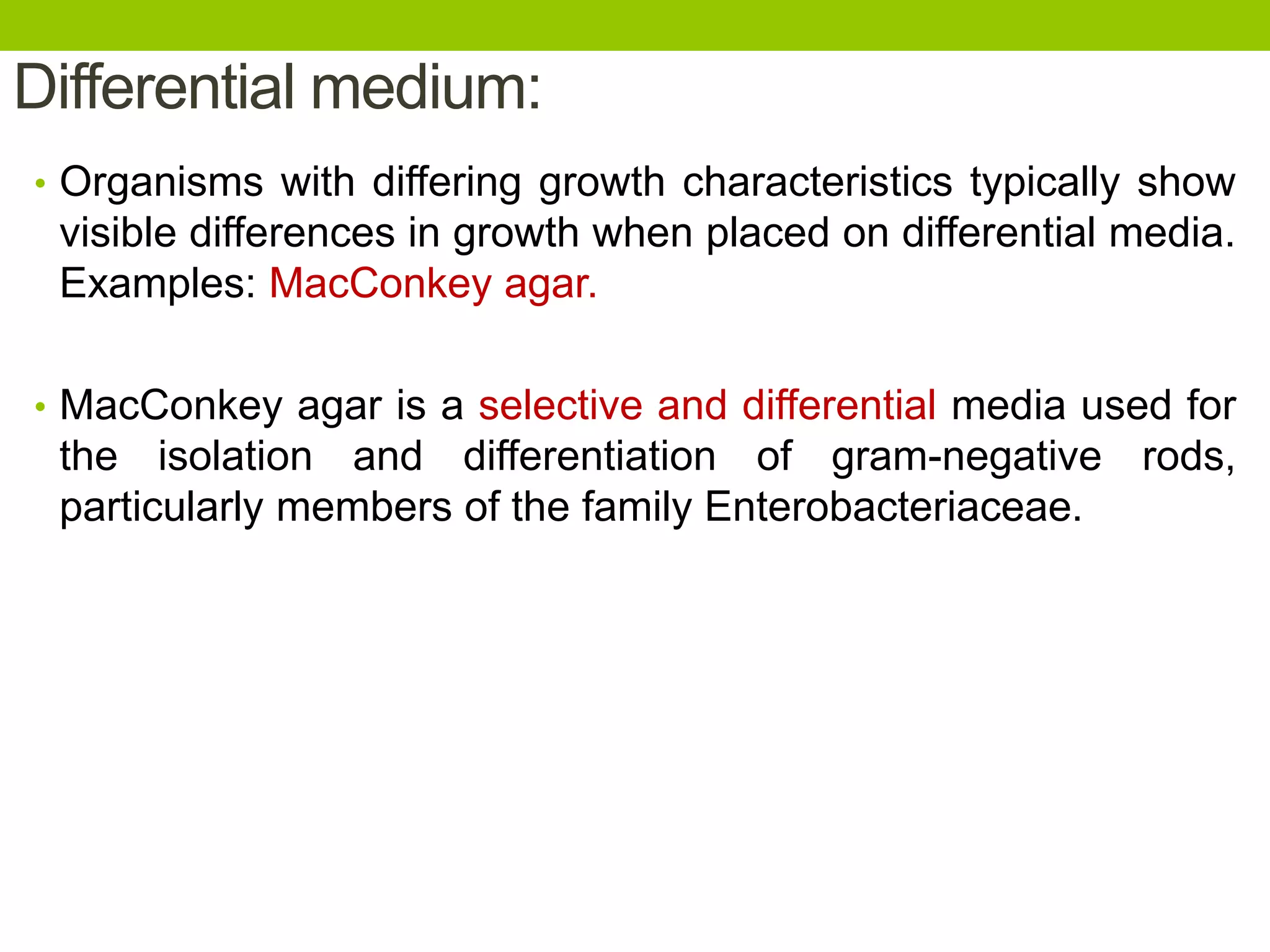 Differential medium:
• Organisms with differing growth characteristics typically show
visible differences in growth when placed on differential media.
Examples: MacConkey agar.
• MacConkey agar is a selective and differential media used for
the isolation and differentiation of gram-negative rods,
particularly members of the family Enterobacteriaceae.
 